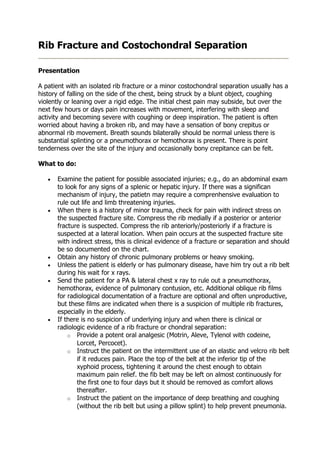 Rib Fracture and Costochondral Separation

Presentation

A patient with an isolated rib fracture or a minor costochondral separation usually has a
history of falling on the side of the chest, being struck by a blunt object, coughing
violently or leaning over a rigid edge. The initial chest pain may subside, but over the
next few hours or days pain increases with movement, interfering with sleep and
activity and becoming severe with coughing or deep inspiration. The patient is often
worried about having a broken rib, and may have a sensation of bony crepitus or
abnormal rib movement. Breath sounds bilaterally should be normal unless there is
substantial splinting or a pneumothorax or hemothorax is present. There is point
tenderness over the site of the injury and occasionally bony crepitance can be felt.

What to do:

   •   Examine the patient for possible associated injuries; e.g., do an abdominal exam
       to look for any signs of a splenic or hepatic injury. If there was a significan
       mechanism of injury, the patietn may require a comprenhensive evaluation to
       rule out life and limb threatening injuries.
   •   When there is a history of minor trauma, check for pain with indirect stress on
       the suspected fracture site. Compress the rib medially if a posterior or anterior
       fracture is suspected. Compress the rib anteriorly/posteriorly if a fracture is
       suspected at a lateral location. When pain occurs at the suspected fracture site
       with indirect stress, this is clinical evidence of a fracture or separation and should
       be so documented on the chart.
   •   Obtain any history of chronic pulmonary problems or heavy smoking.
   •   Unless the patient is elderly or has pulmonary disease, have him try out a rib belt
       during his wait for x rays.
   •   Send the patient for a PA & lateral chest x ray to rule out a pneumothorax,
       hemothorax, evidence of pulmonary contusion, etc. Additional oblique rib films
       for radiological documentation of a fracture are optional and often unproductive,
       but these films are indicated when there is a suspicion of multiple rib fractures,
       especially in the elderly.
   •   If there is no suspicion of underlying injury and when there is clinical or
       radiologic evidence of a rib fracture or chondral separation:
           o Provide a potent oral analgesic (Motrin, Aleve, Tylenol with codeine,
              Lorcet, Percocet).
           o Instruct the patient on the intermittent use of an elastic and velcro rib belt
              if it reduces pain. Place the top of the belt at the inferior tip of the
              xyphoid process, tightening it around the chest enough to obtain
              maximum pain relief. the fib belt may be left on almost continuously for
              the first one to four days but it should be removed as comfort allows
              thereafter.
           o Instruct the patient on the importance of deep breathing and coughing
              (without the rib belt but using a pillow splint) to help prevent pneumonia.
 