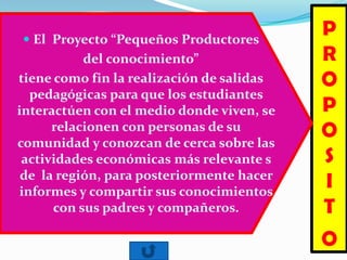 P
R
O
P
O
S
I
T
O
 El Proyecto “Pequeños Productores
del conocimiento”
tiene como fin la realización de salidas
pedagógicas para que los estudiantes
interactúen con el medio donde viven, se
relacionen con personas de su
comunidad y conozcan de cerca sobre las
actividades económicas más relevante s
de la región, para posteriormente hacer
informes y compartir sus conocimientos
con sus padres y compañeros.
 