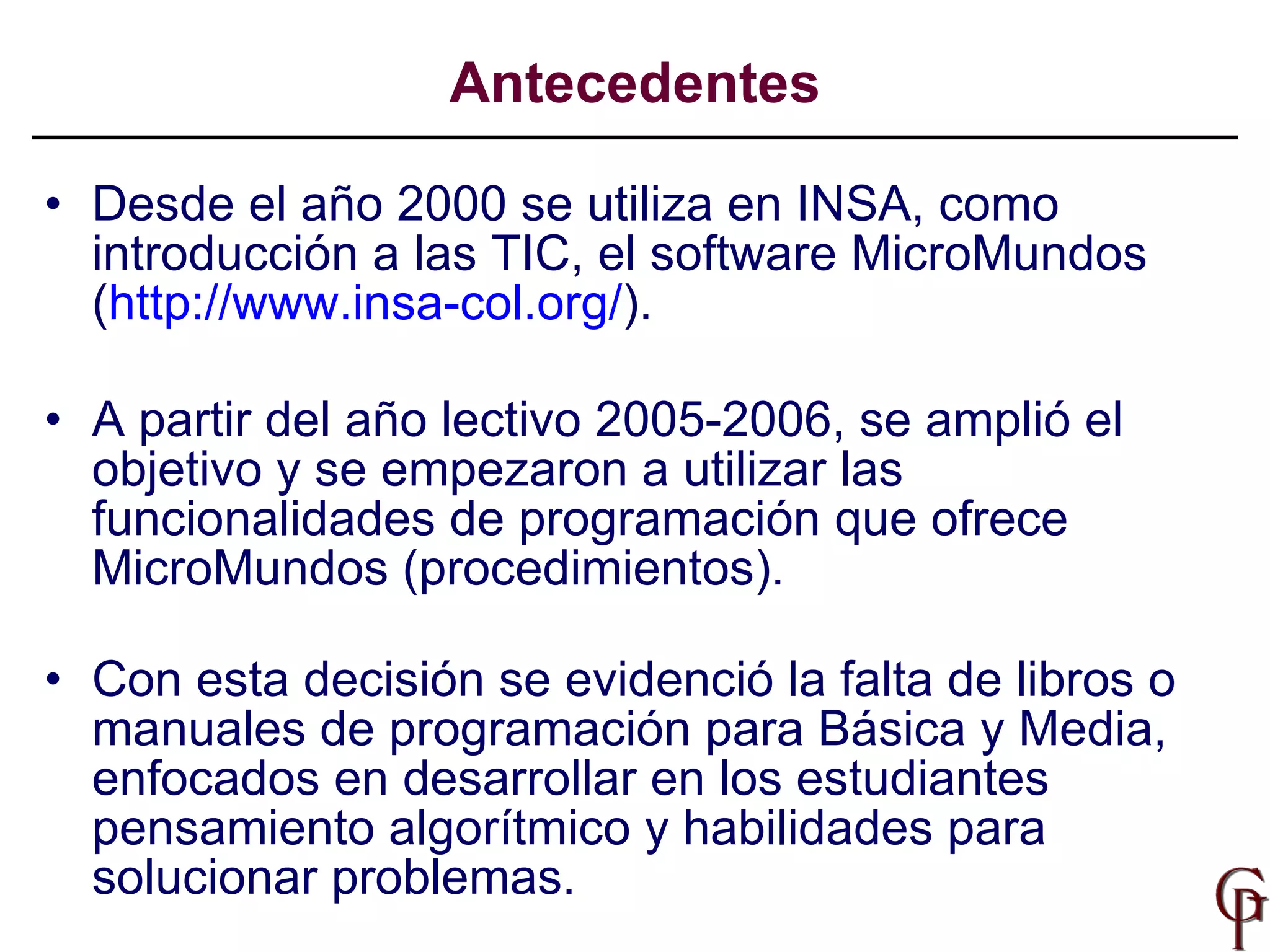 Antecedentes Desde el año 2000 se utiliza en INSA, como introducción a las TIC, el software MicroMundos ( http://www.insa-col.org/ ). A partir del año lectivo 2005-2006, se amplió el objetivo y se empezaron a utilizar las funcionalidades de programación que ofrece MicroMundos (procedimientos). Con esta decisión se evidenció la falta de libros o manuales de programación para Básica y Media, enfocados en desarrollar en los estudiantes pensamiento algorítmico y habilidades para solucionar problemas.  