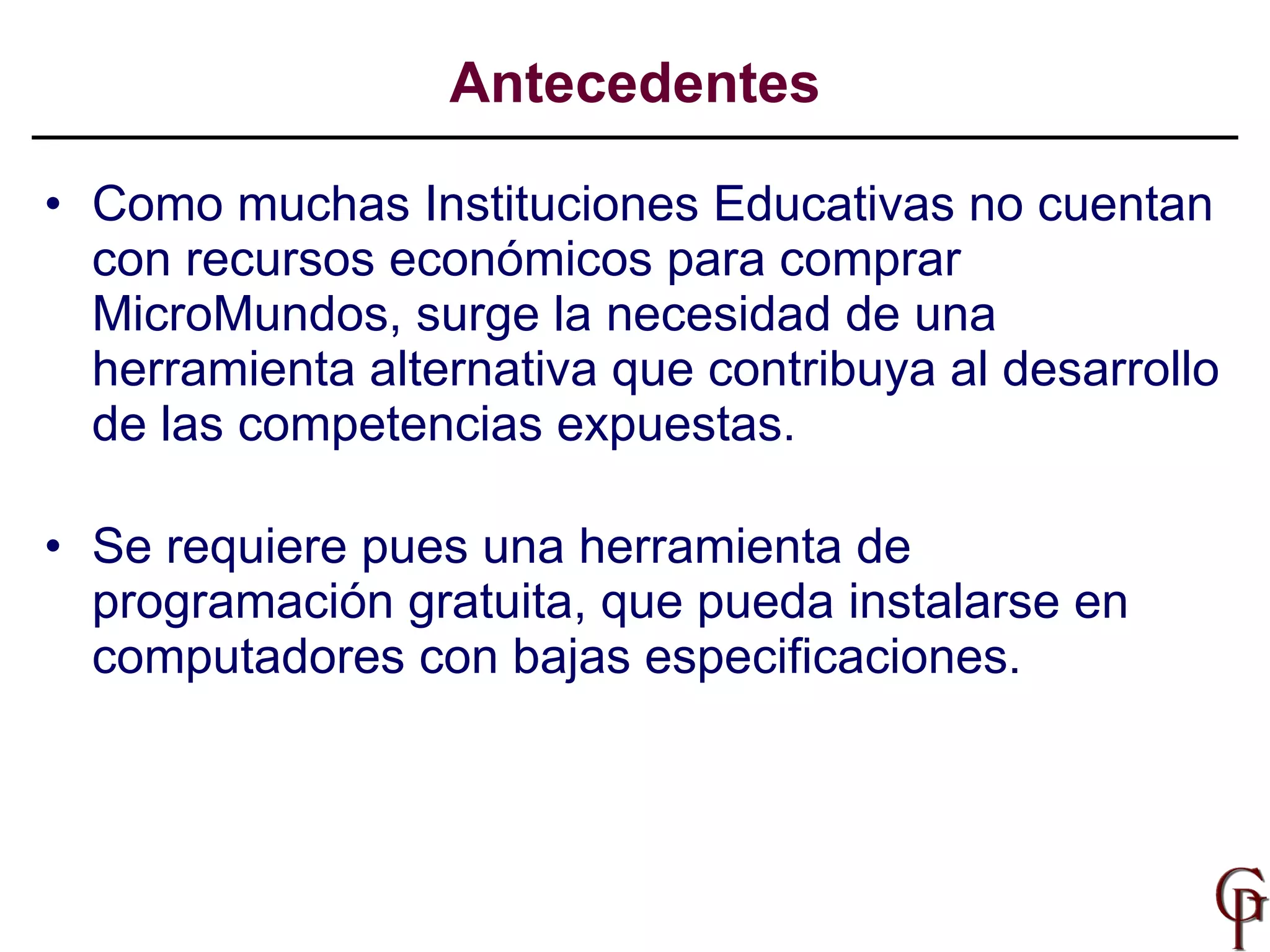 Antecedentes Como muchas Instituciones Educativas no cuentan con recursos económicos para comprar MicroMundos, surge la necesidad de una herramienta alternativa que contribuya al desarrollo de las competencias expuestas. Se requiere pues una herramienta de programación gratuita, que pueda instalarse en computadores con bajas especificaciones.  