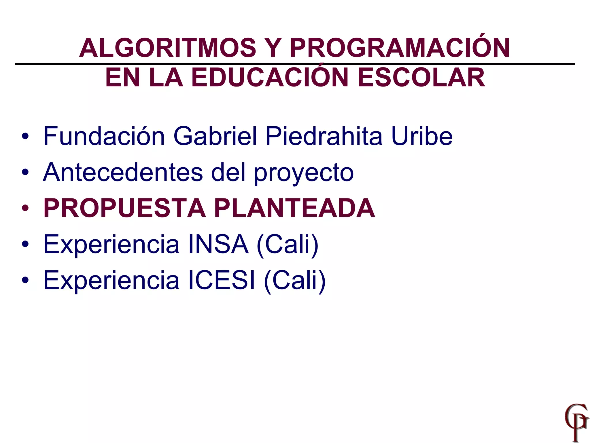 ALGORITMOS Y PROGRAMACIÓN EN LA EDUCACIÓN ESCOLAR Fundación Gabriel Piedrahita Uribe Antecedentes del proyecto PROPUESTA PLANTEADA Experiencia INSA (Cali) Experiencia ICESI (Cali) 