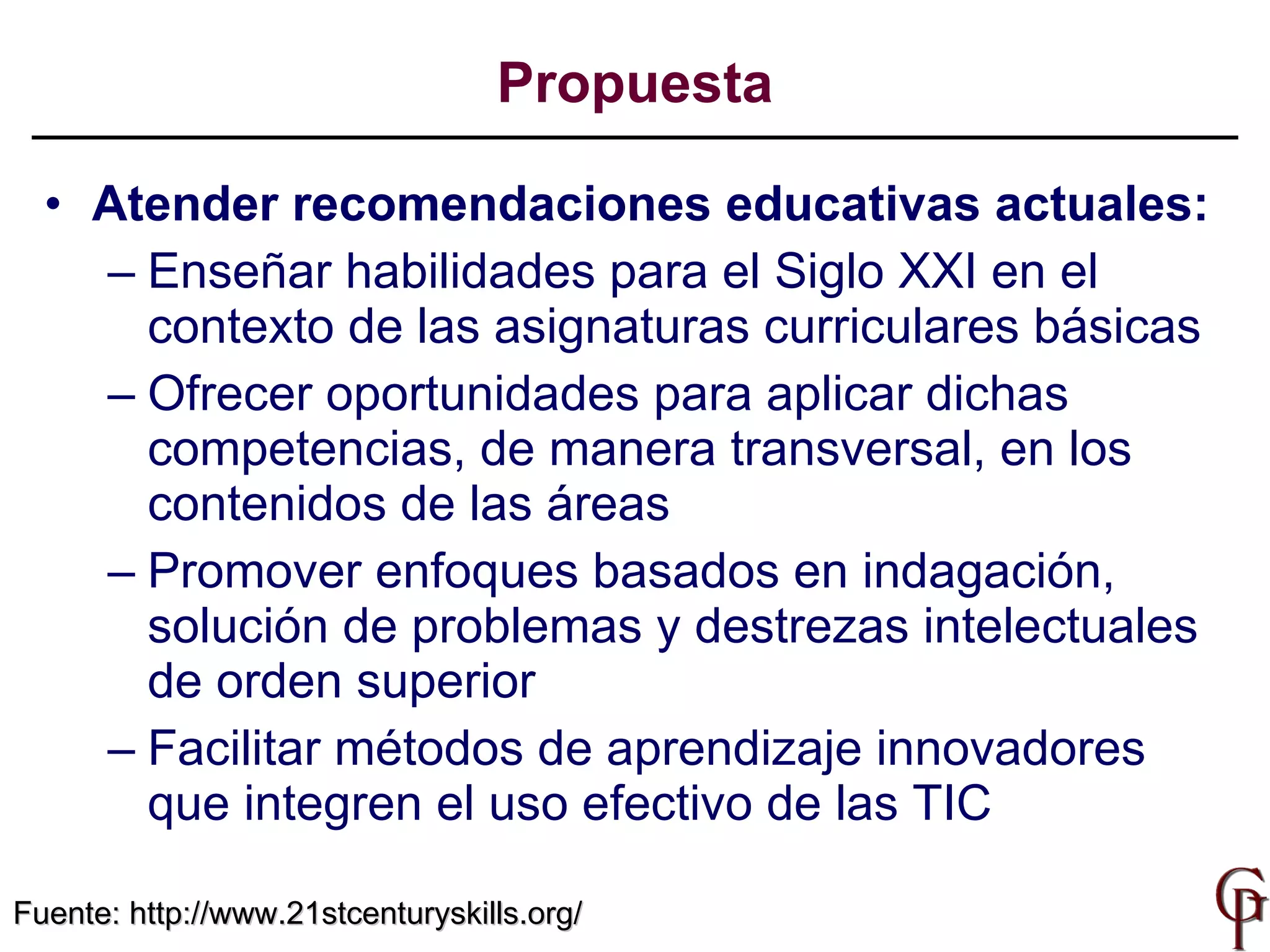 Propuesta Atender recomendaciones educativas actuales: Enseñar habilidades para el Siglo XXI en el contexto de las asignaturas curriculares básicas O frecer oportunidades para aplicar  dichas competencias,  de manera transversal, en los contenidos de las áreas Promover  enfoques basados en indagación ,  solución de problemas y destrezas intelectuales de orden superior Facilita r  métodos de aprendizaje innovadores que integren el uso efectivo de  las TIC Fuente:  http://www.21stcenturyskills.org/ 