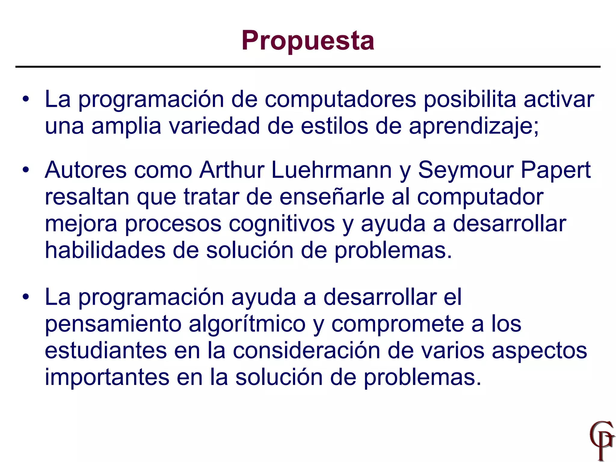 La programación de computadores posibilita activar una amplia variedad de estilos de aprendizaje;   Autores como Arthur Luehrmann y Seymour Papert resaltan que tratar de enseñarle al computador mejora procesos cognitivos y ayuda a desarrollar habilidades de solución de problemas.   La programación ayuda a  desarrollar el pensamiento algorítmico  y c ompromete a los estudiantes en la consideración de varios aspectos importantes en la solución de problemas .  Propuesta 