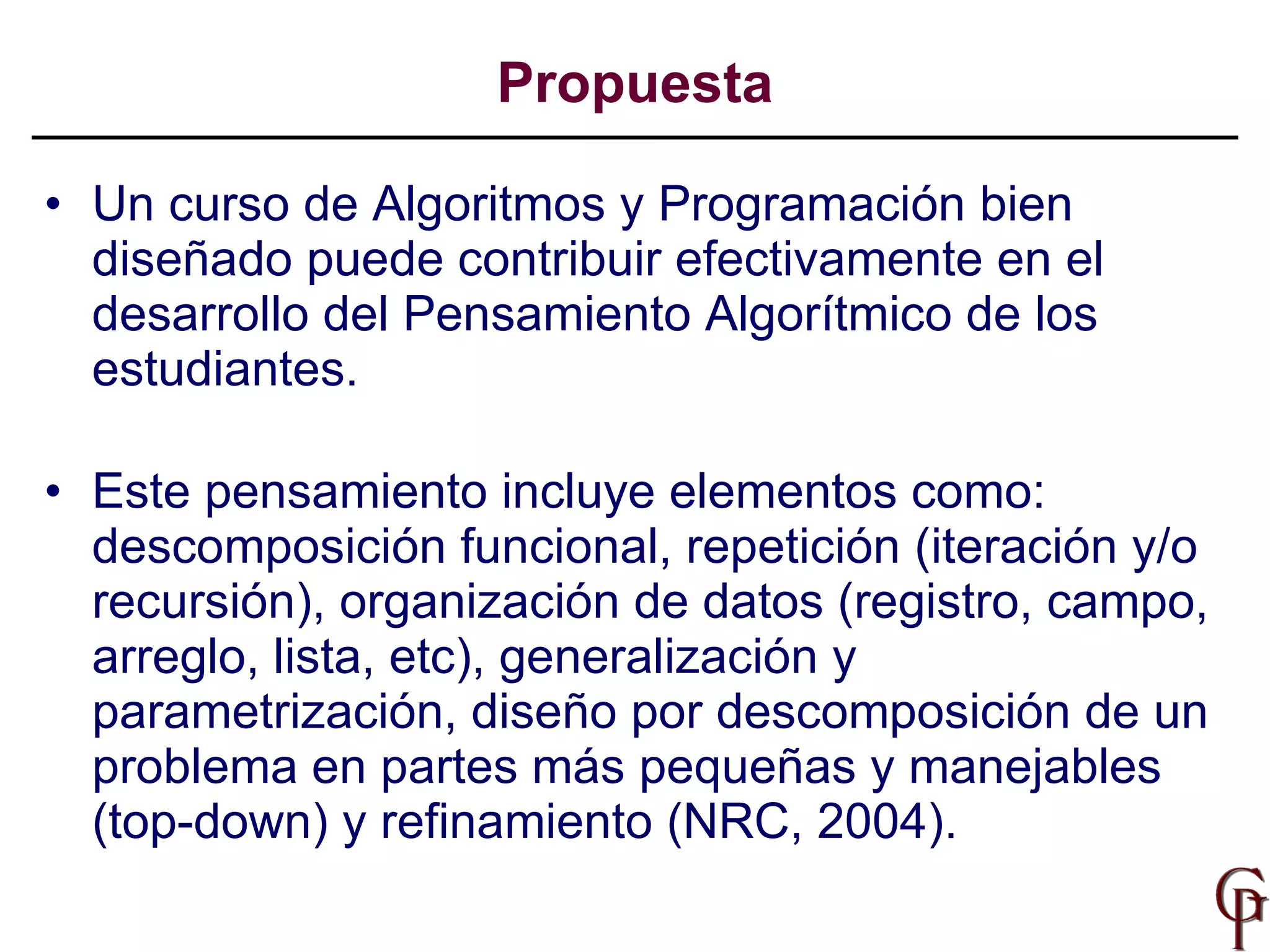 Un curso de Algoritmos y Programación bien diseñado puede contribuir efectivamente en el desarrollo del Pensamiento Algorítmico de los estudiantes.  Este pensamiento incluye elementos como: descomposición funcional, repetición (iteración y/o recursión), organización de datos (registro, campo, arreglo, lista, etc), generalización y parametrización, diseño por descomposición de un problema en partes más pequeñas y manejables (top-down) y refinamiento (NRC, 2004). Propuesta 
