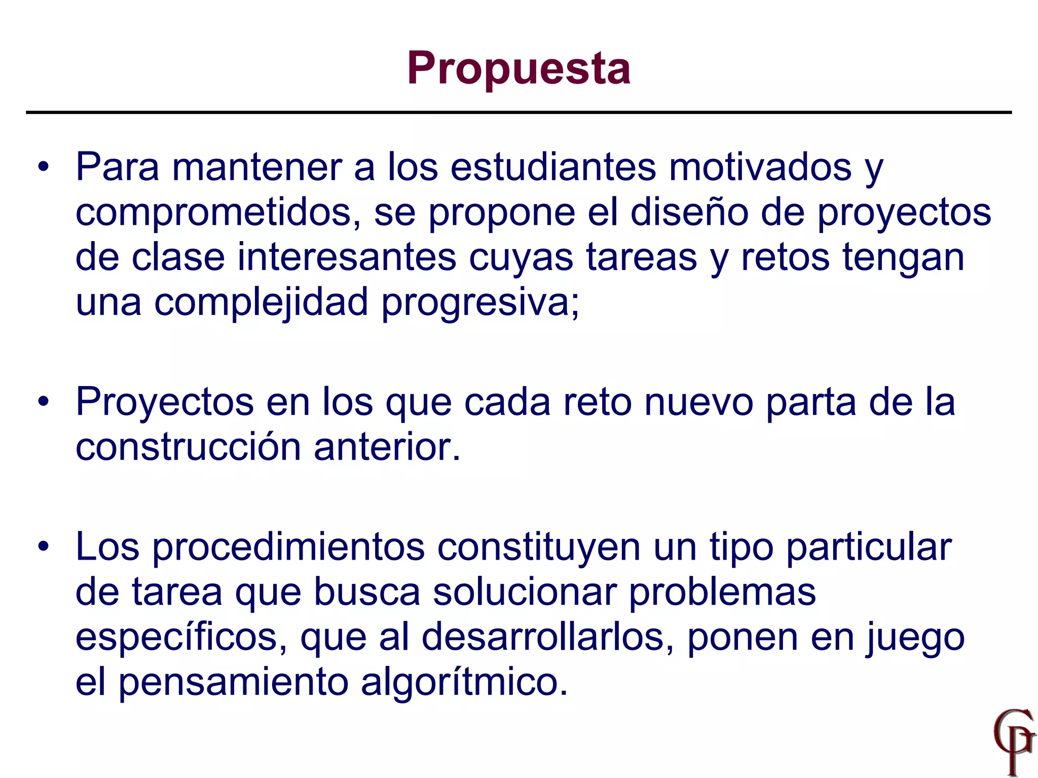 Para mantener a los estudiantes motivados y comprometidos, se propone el diseño de proyectos de clase interesantes cuyas tareas y retos tengan una complejidad progresiva;  Proyectos en los que cada reto nuevo parta de la construcción anterior.  Los procedimientos constituyen un tipo particular de tarea que busca solucionar problemas específicos, que al desarrollarlos, ponen en juego el pensamiento algorítmico.  Propuesta 