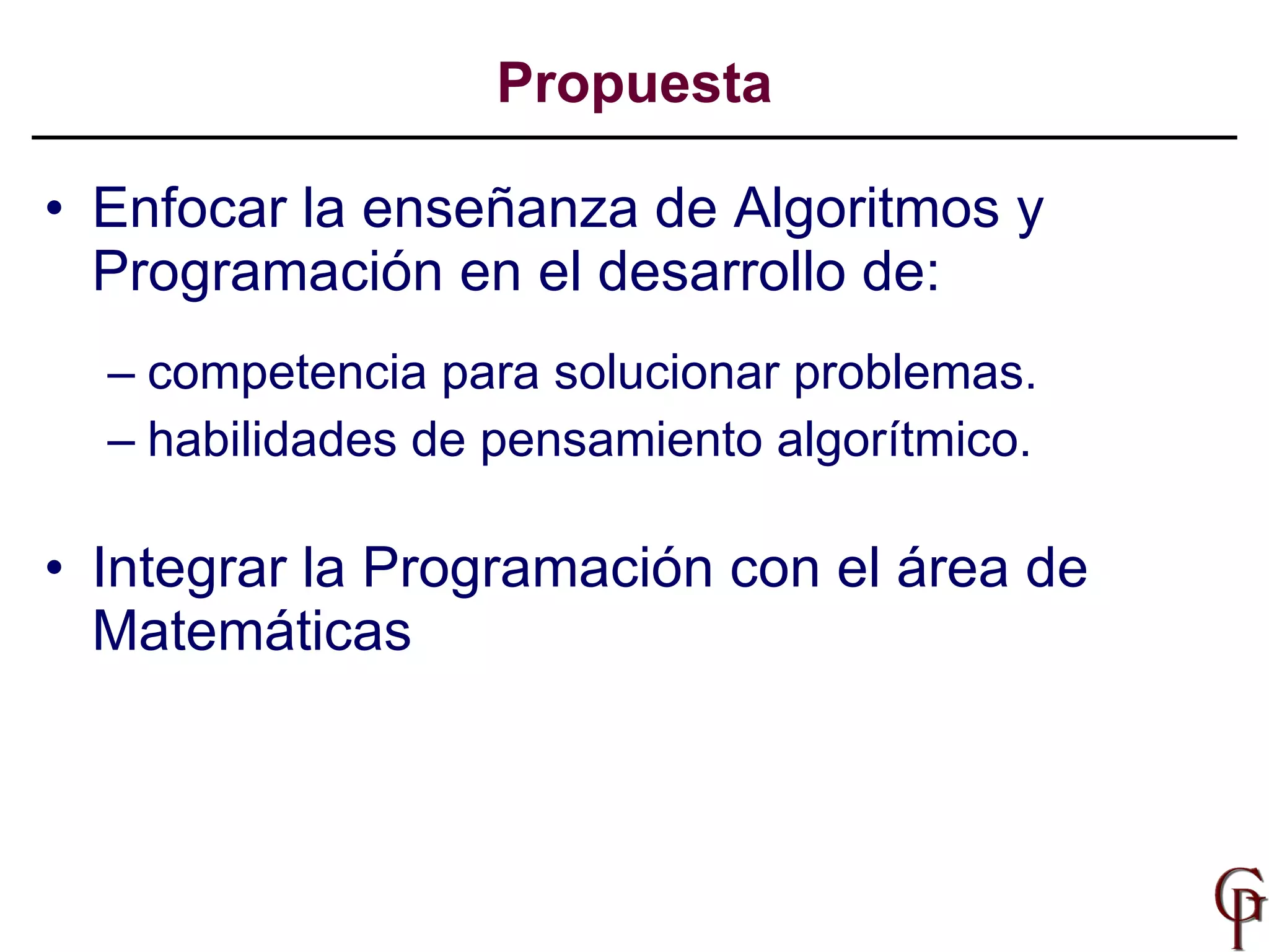 Propuesta Enfocar la enseñanza de Algoritmos y Programación en el desarrollo de:   competencia para solucionar problemas. habilidades de pensamiento algorítmico. Integrar la Programación con el área de Matemáticas 