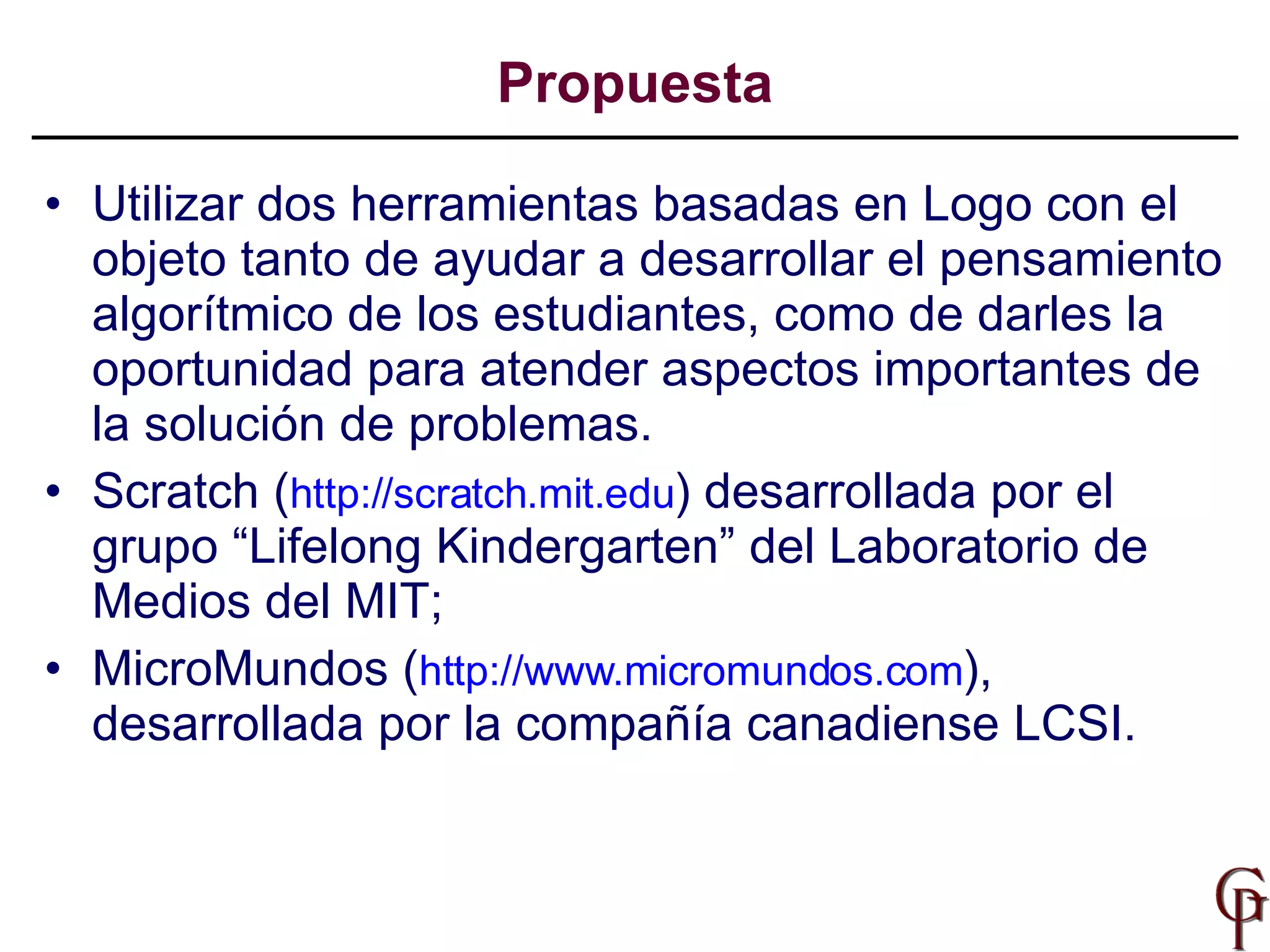 Utilizar dos herramientas basadas en Logo con el objeto tanto de ayudar a desarrollar el pensamiento algorítmico de los estudiantes, como de darles la oportunidad para atender aspectos importantes de la solución de problemas.  Scratch ( http://scratch.mit.edu ) desarrollada por el grupo “Lifelong Kindergarten” del Laboratorio de Medios del MIT;  MicroMundos ( http://www.micromundos.com ), desarrollada por la compañía canadiense LCSI.  Propuesta 