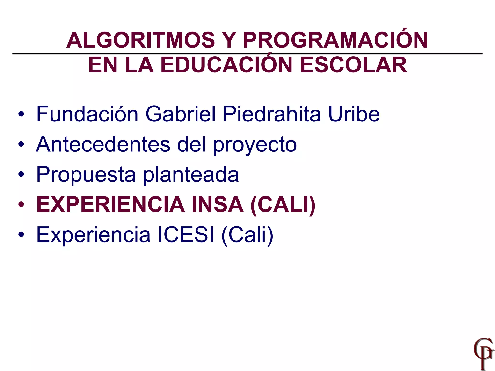 ALGORITMOS Y PROGRAMACIÓN EN LA EDUCACIÓN ESCOLAR Fundación Gabriel Piedrahita Uribe Antecedentes del proyecto Propuesta planteada EXPERIENCIA INSA (CALI) Experiencia ICESI (Cali) 