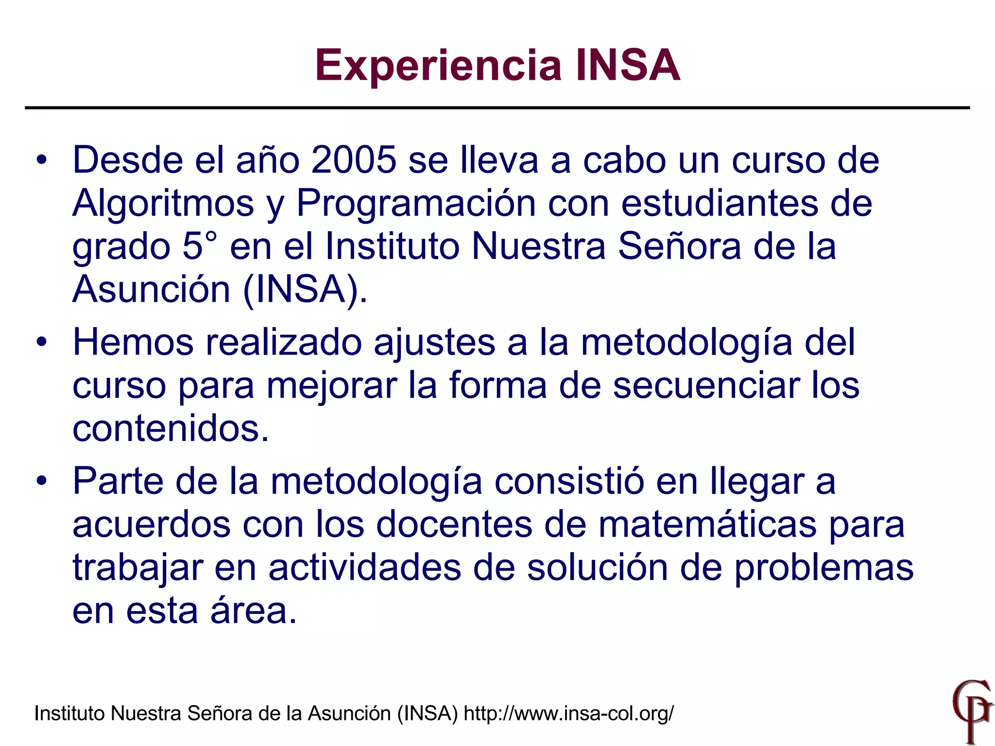 Desde el año 2005 se lleva a cabo un curso de Algoritmos y Programación con estudiantes de grado 5° en el Instituto Nuestra Señora de la Asunción (INSA). Hemos  realizado ajustes a la metodología del curso para mejorar la forma de secuenciar los contenidos . Parte de la metodología consistió en llegar a acuerdos con los docentes de matemáticas para trabajar en  actividades de solución de problemas  en esta  área . Experiencia INSA Instituto Nuestra Señora de la Asunción (INSA)  http://www.insa-col.org/ 