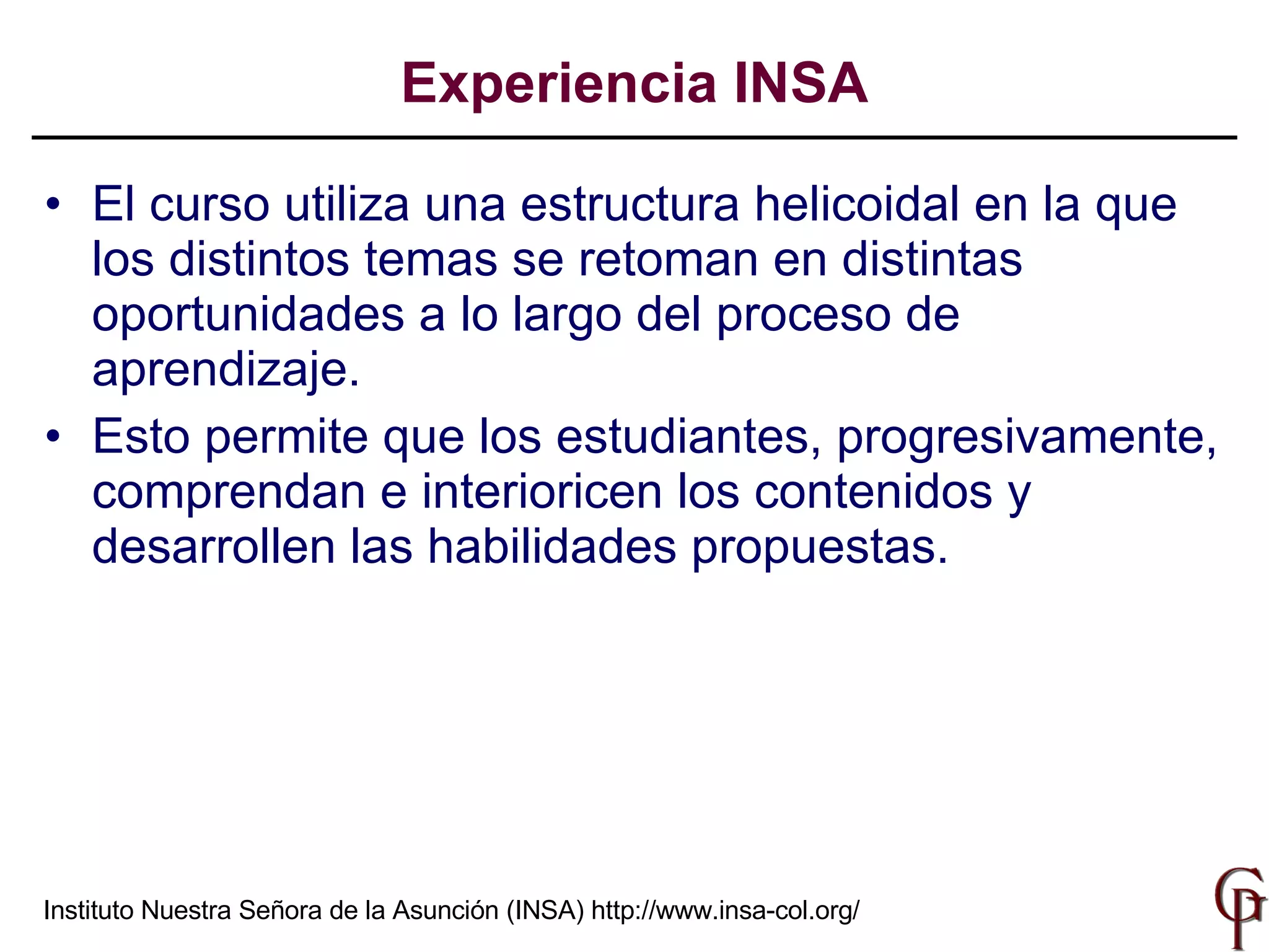El curso utiliza una estructura helicoidal en la que los distintos temas se retoman en distintas oportunidades a lo largo del proceso de aprendizaje. Esto permite que los estudiantes, progresivamente, comprendan e interioricen los contenidos y desarrollen las habilidades propuestas.  Experiencia INSA Instituto Nuestra Señora de la Asunción (INSA)  http://www.insa-col.org/ 