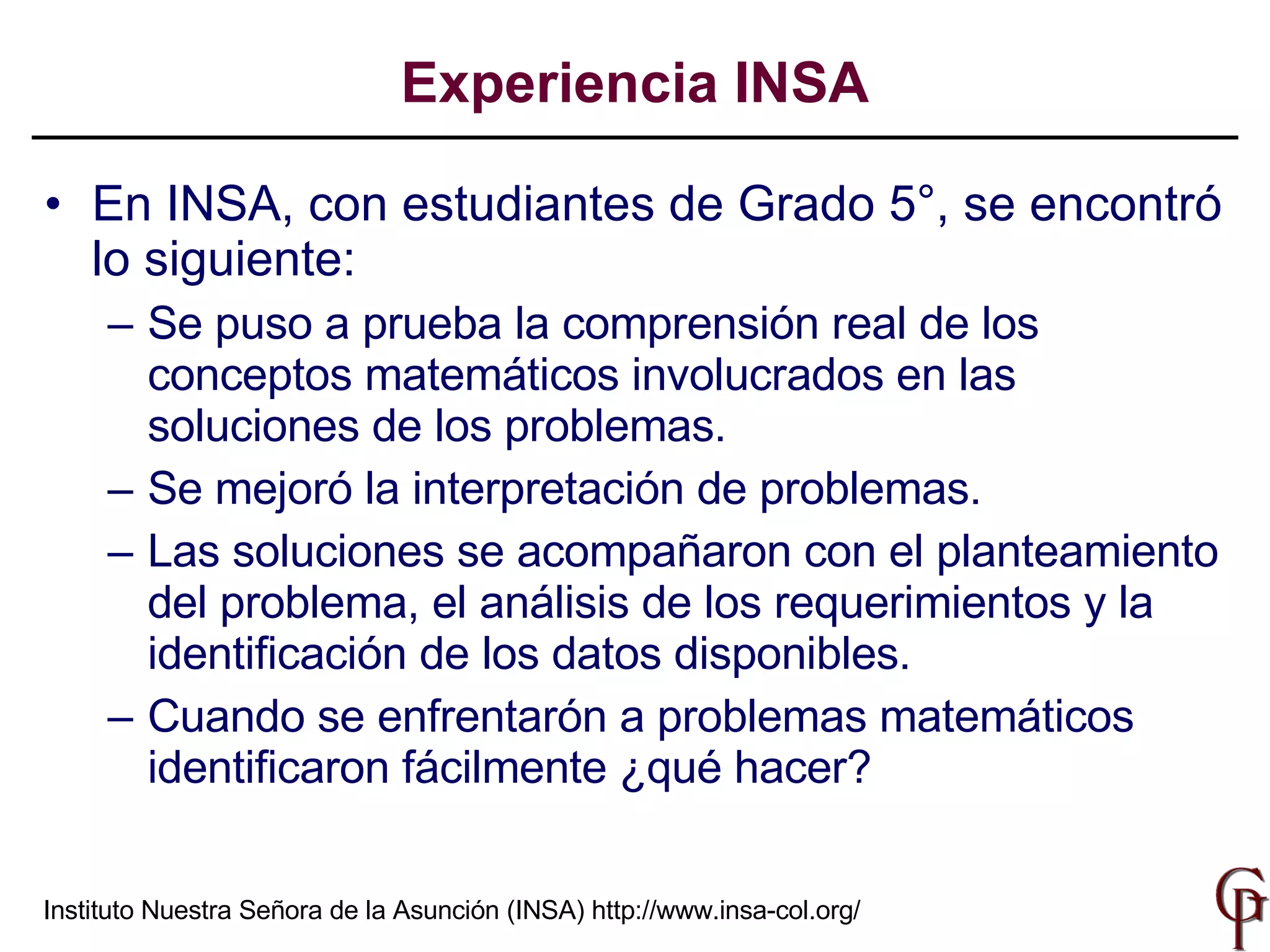 En INSA, con estudiantes de Grado 5°, se encontró lo siguiente: Se  p uso  a prueba la comprensión real de los conceptos   matemáticos involucrados en las soluciones de los problemas . Se mejoró la interpretación de problemas. Las soluciones se acompañaron con el planteamiento del problema, el análisis de los requerimientos y la identificación de los datos disponibles. Cuando se enfrentarón a problemas matemáticos identificaron fácilmente ¿qué hacer? Experiencia INSA Instituto Nuestra Señora de la Asunción (INSA)  http://www.insa-col.org/ 