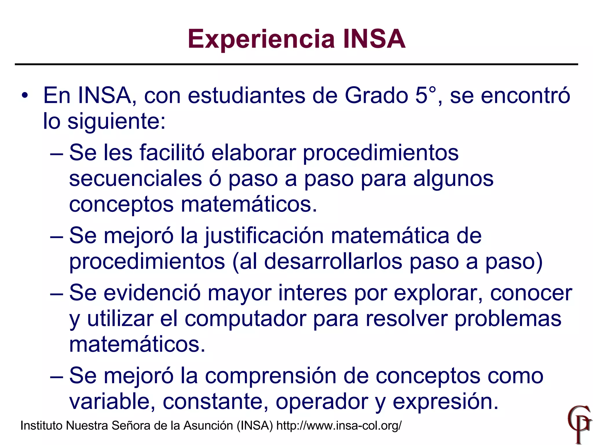 En INSA, con estudiantes de Grado 5°, se encontró lo siguiente: Se les facilitó  elaborar   procedimientos secuenciales ó paso a paso  para algunos  conceptos matemáticos . Se mejoró la justificación matemática de procedimientos (al desarrollarlos paso a paso) Se evidenció  mayor interes por explorar, conocer y  utilizar  el computador para re solver   problemas  matemáticos . Se mejoró la comprensión de conceptos como variable, constante, operador y expresión. Experiencia INSA Instituto Nuestra Señora de la Asunción (INSA)  http://www.insa-col.org/ 
