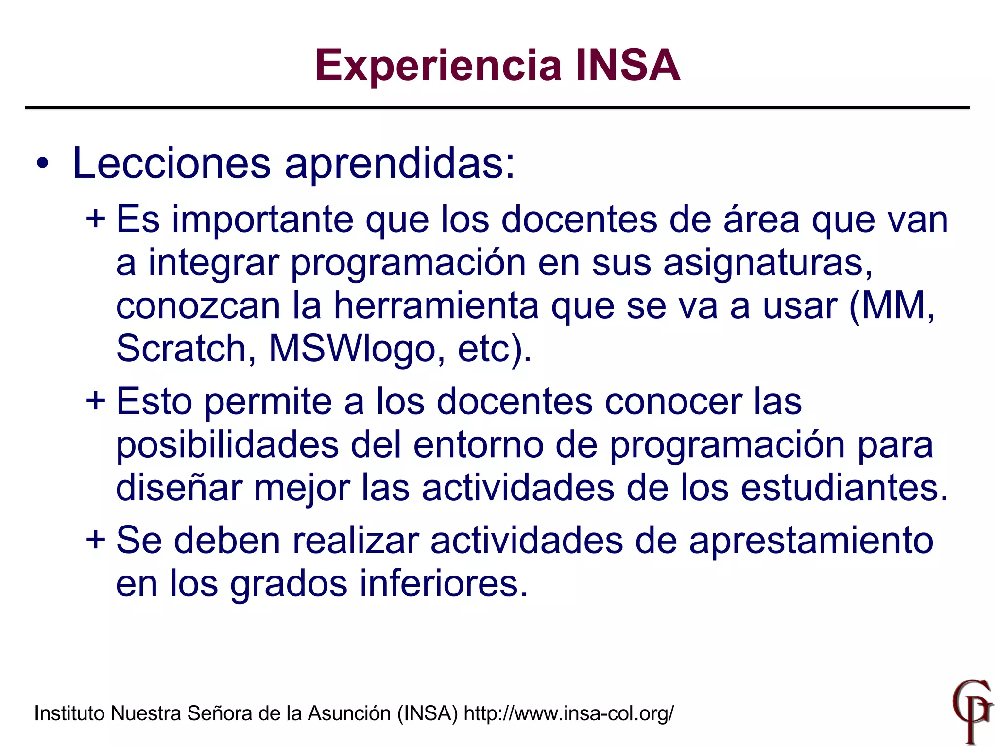 Lecciones aprendidas: Es importante que los docentes de área que van a integrar programación en sus asignaturas, conozcan la herramienta que se va a usar (MM, Scratch, MSWlogo, etc). Esto permite a los docentes conocer las posibilidades del entorno de programación para diseñar mejor las actividades de los estudiantes. Se deben realizar actividades de aprestamiento en los grados inferiores. Experiencia INSA Instituto Nuestra Señora de la Asunción (INSA)  http://www.insa-col.org/ 