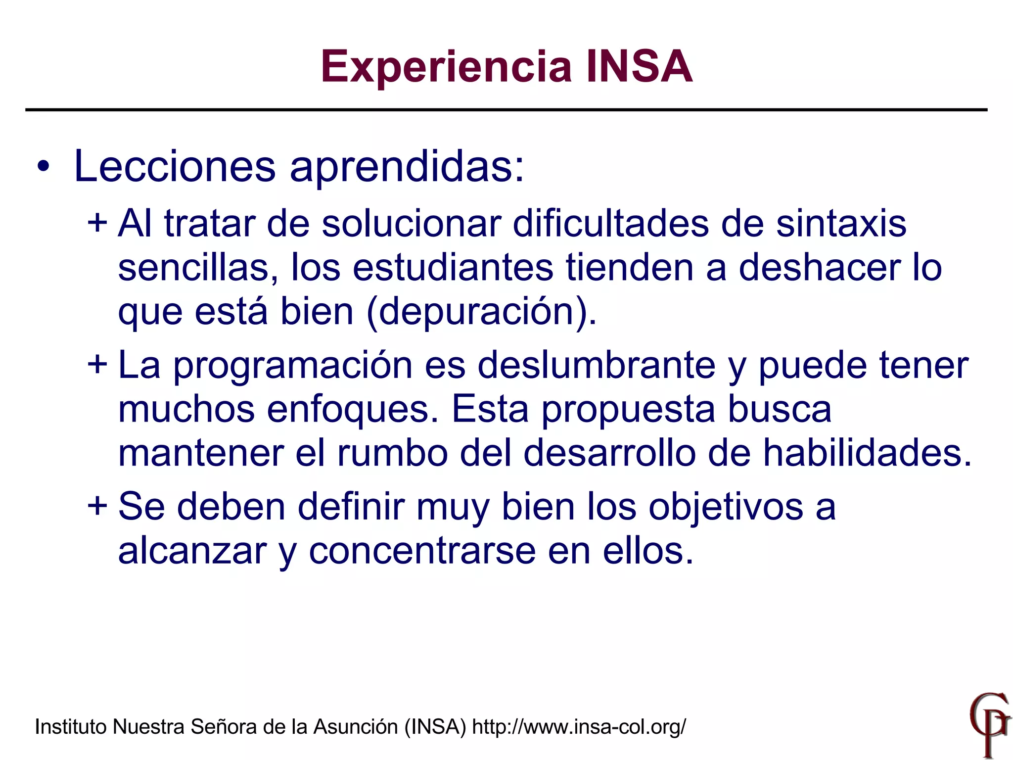 Lecciones aprendidas: Al tratar de solucionar dificultades de sintaxis sencillas, los estudiantes tienden a deshacer lo que está bien (depuración). La programación es deslumbrante y puede tener muchos enfoques. Esta propuesta busca mantener el rumbo del desarrollo de habilidades. Se deben definir muy bien los objetivos a alcanzar y concentrarse en ellos. Experiencia INSA Instituto Nuestra Señora de la Asunción (INSA)  http://www.insa-col.org/ 
