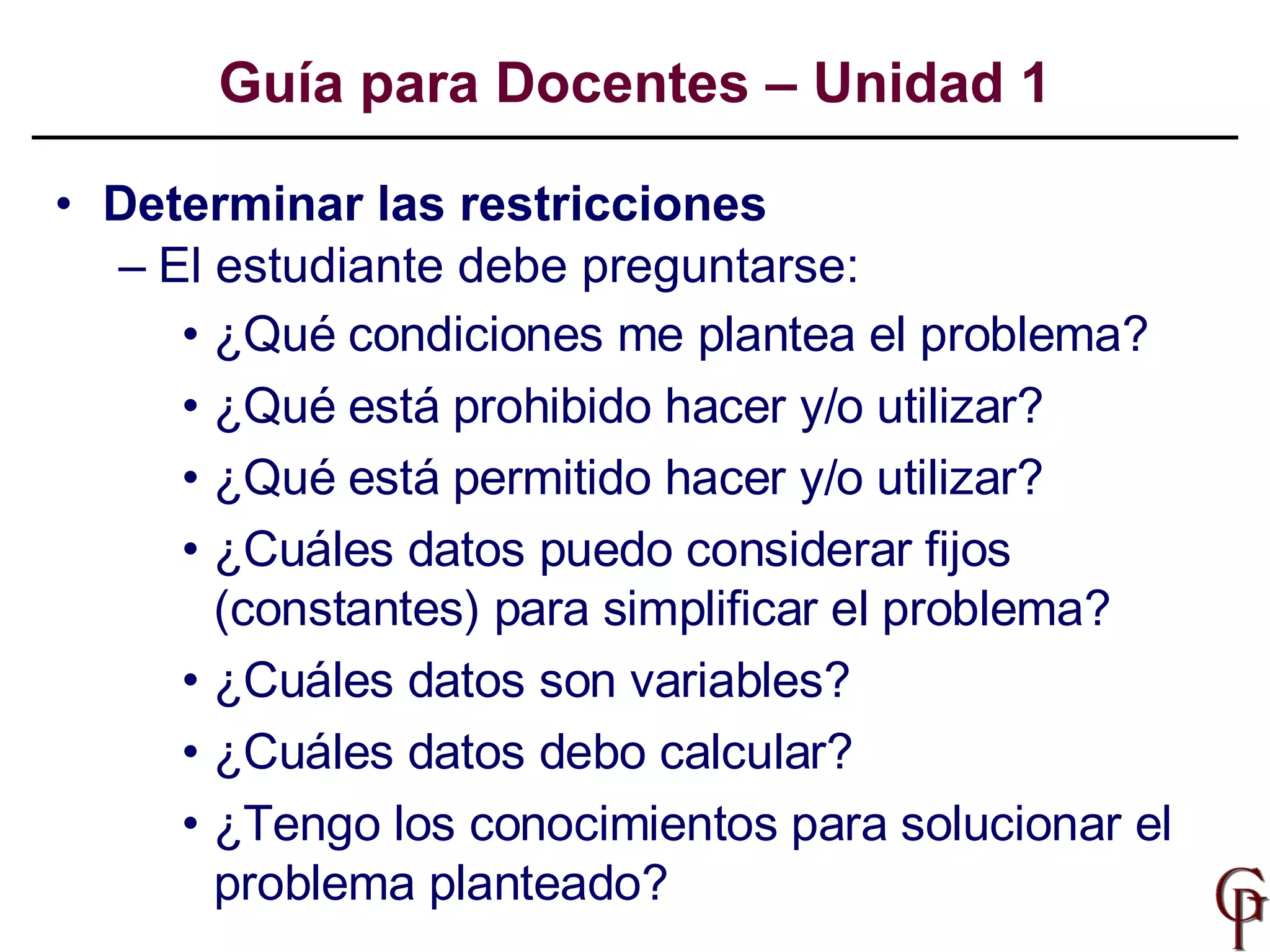 Determinar las restricciones  El estudiante debe preguntarse:  ¿Qué condiciones me plantea el problema? ¿Qué está prohibido hacer y/o utilizar? ¿Qué está permitido hacer y/o utilizar? ¿Cuáles datos puedo considerar fijos (constantes) para simplificar el problema?  ¿Cuáles datos son variables? ¿Cuáles datos debo calcular? ¿Tengo los conocimientos para solucionar el problema planteado? Guía para Docentes – Unidad 1 