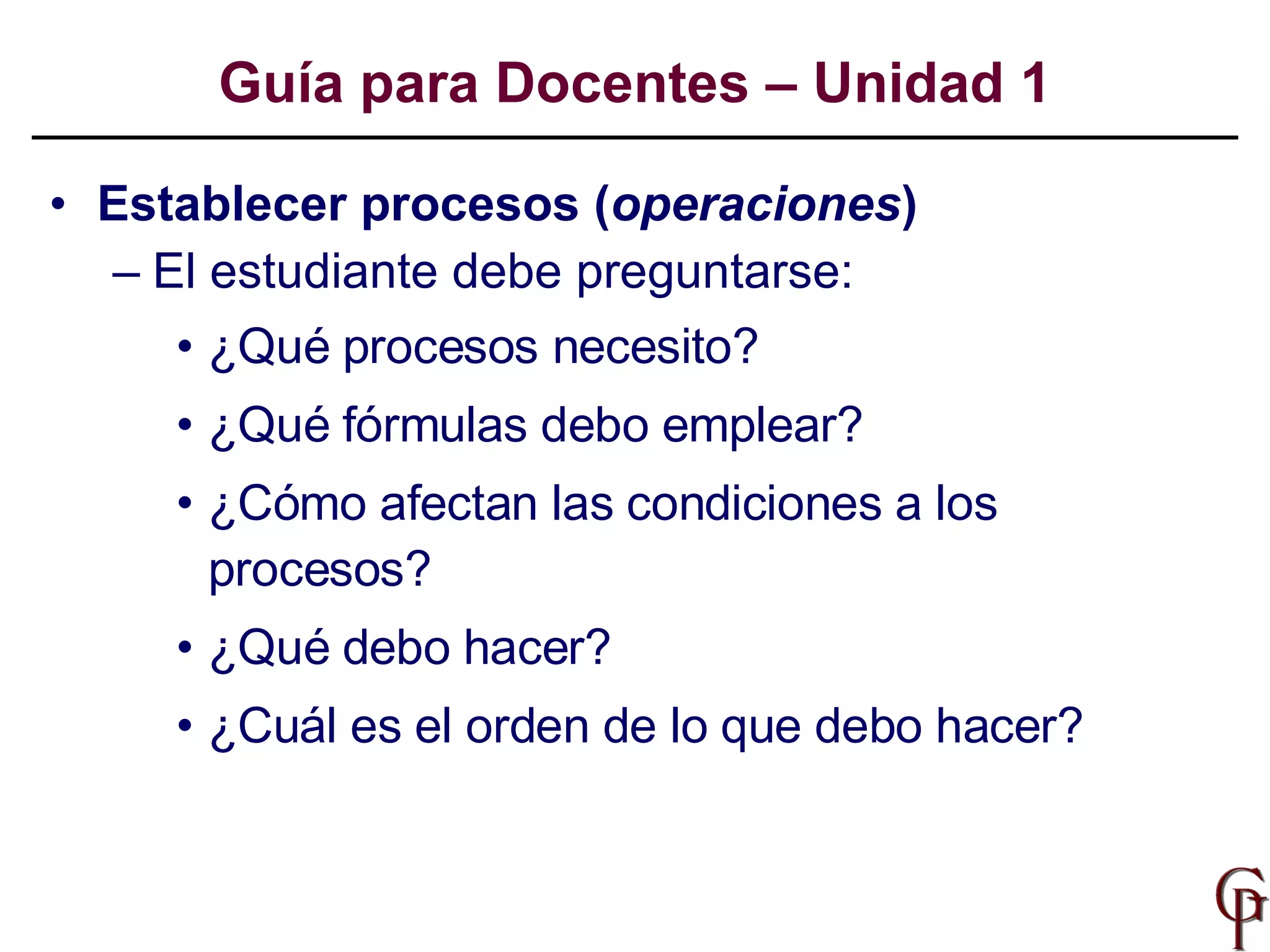 Establecer procesos ( operaciones )  El estudiante debe preguntarse:  ¿Qué procesos necesito?  ¿Qué fórmulas debo emplear? ¿Cómo afectan las condiciones a los procesos? ¿Qué debo hacer?  ¿Cuál es el orden de lo que debo hacer? Guía para Docentes – Unidad 1 