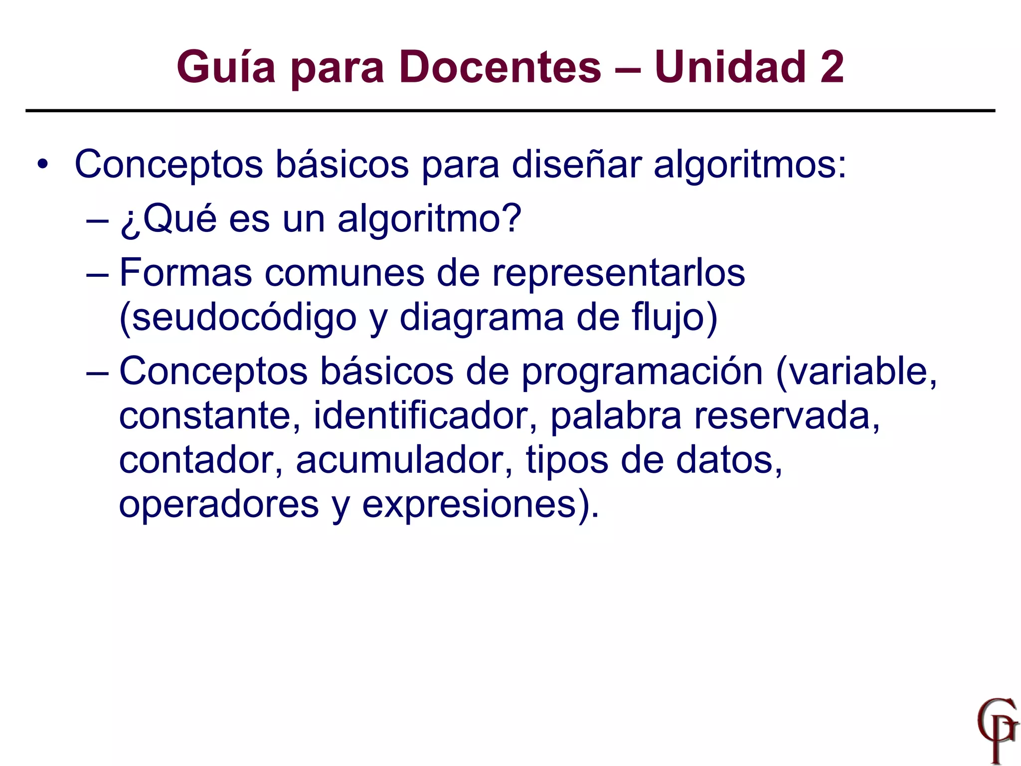 Conceptos básicos para diseñar algoritmos: ¿Qué es un algoritmo? Formas comunes de representarlos (seudocódigo y diagrama de flujo) Conceptos básicos de programación (variable, constante, identificador, palabra reservada, contador, acumulador, tipos de datos, operadores y expresiones). Guía para Docentes – Unidad 2 