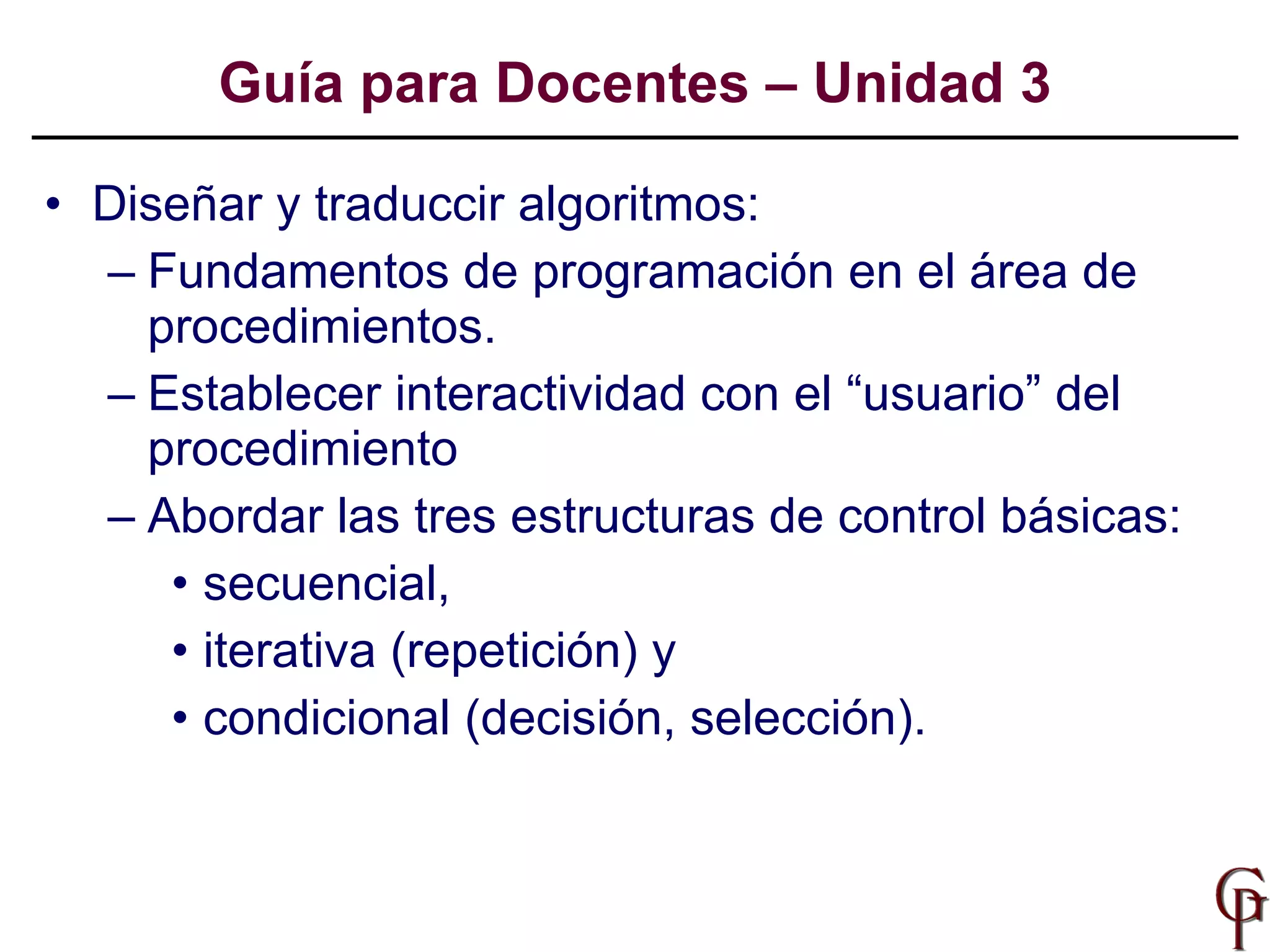 Diseñar y traduccir algoritmos: Fundamentos de programación en el área de procedimientos. Establecer interactividad con el “usuario” del procedimiento Abordar las tres estructuras de control básicas:  secuencial,  iterativa (repetición) y  condicional (decisión, selección).  Guía para Docentes – Unidad 3 