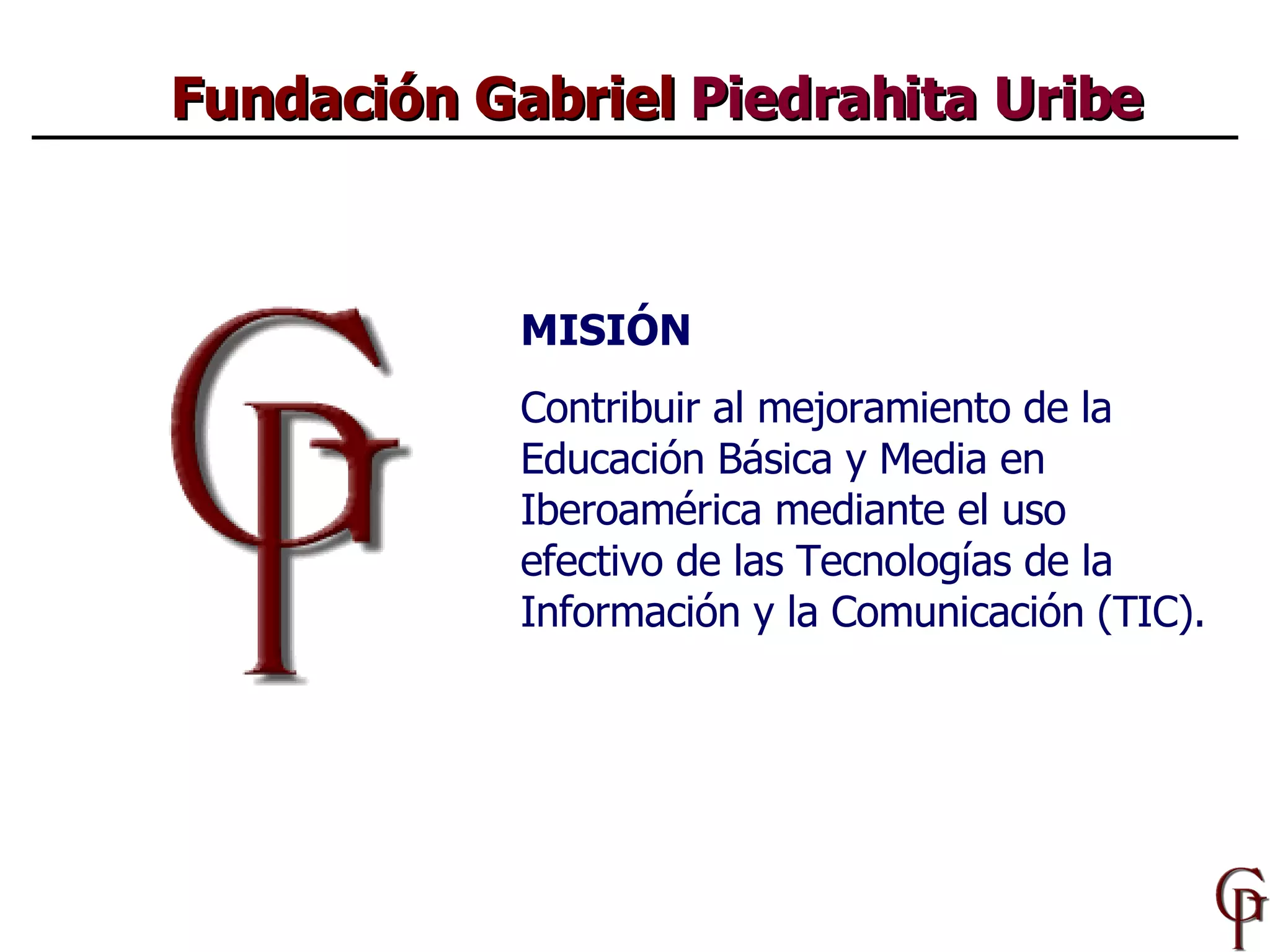 Fundación Gabriel  Piedrahita Uribe MISIÓN Contribuir al mejoramiento de la Educación Básica y Media  en  Iberoamérica  mediante el uso efectivo de las Tecnologías de la Información y la Comunicaci ón  (TIC). 