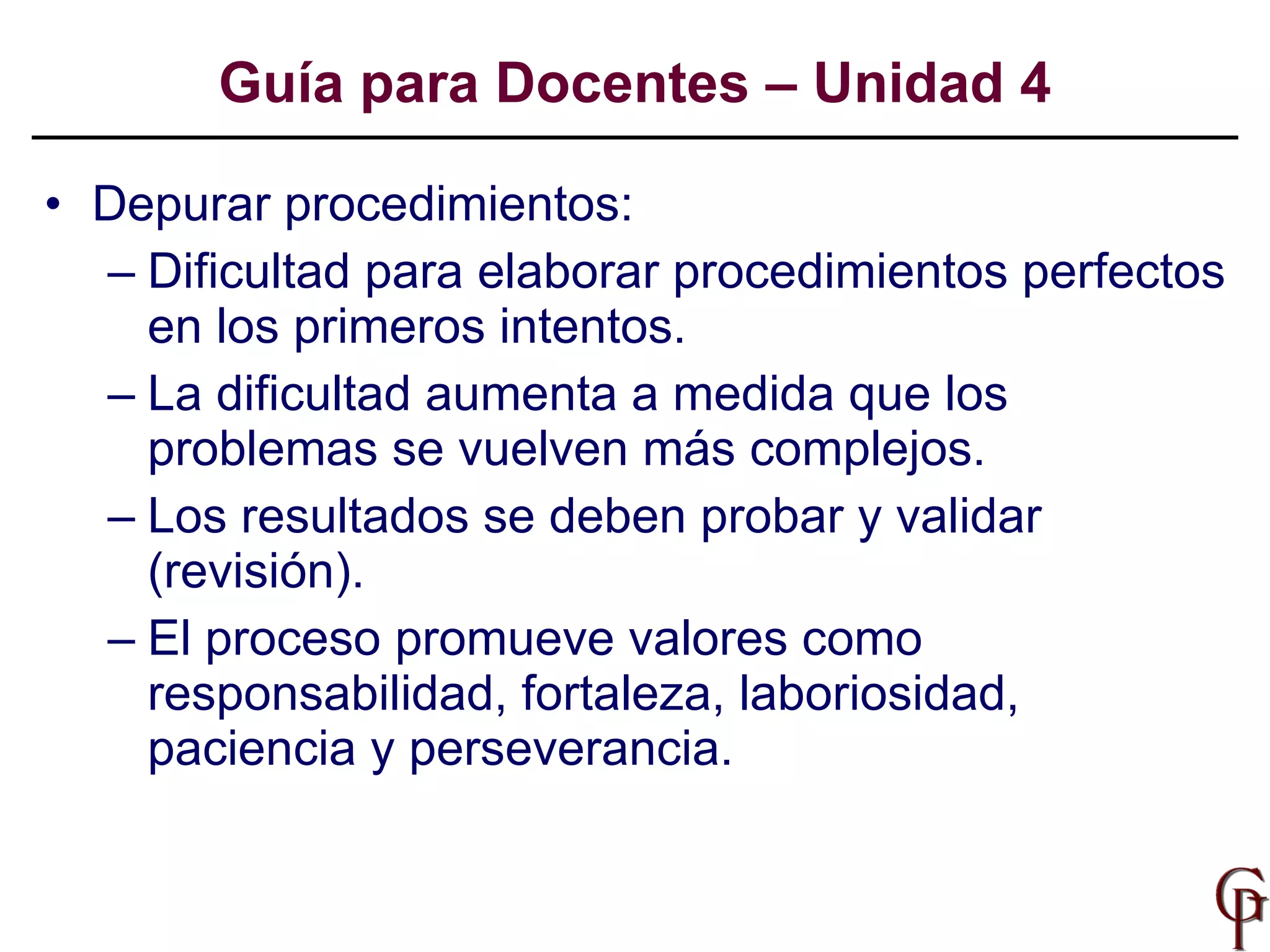 Depurar procedimientos: Dificultad para elaborar procedimientos perfectos en los primeros intentos. La dificultad aumenta a medida que los problemas se vuelven más complejos. Los resultados se deben probar y validar (revisión). El proceso promueve valores como responsabilidad, fortaleza, laboriosidad, paciencia y perseverancia. Guía para Docentes – Unidad 4 