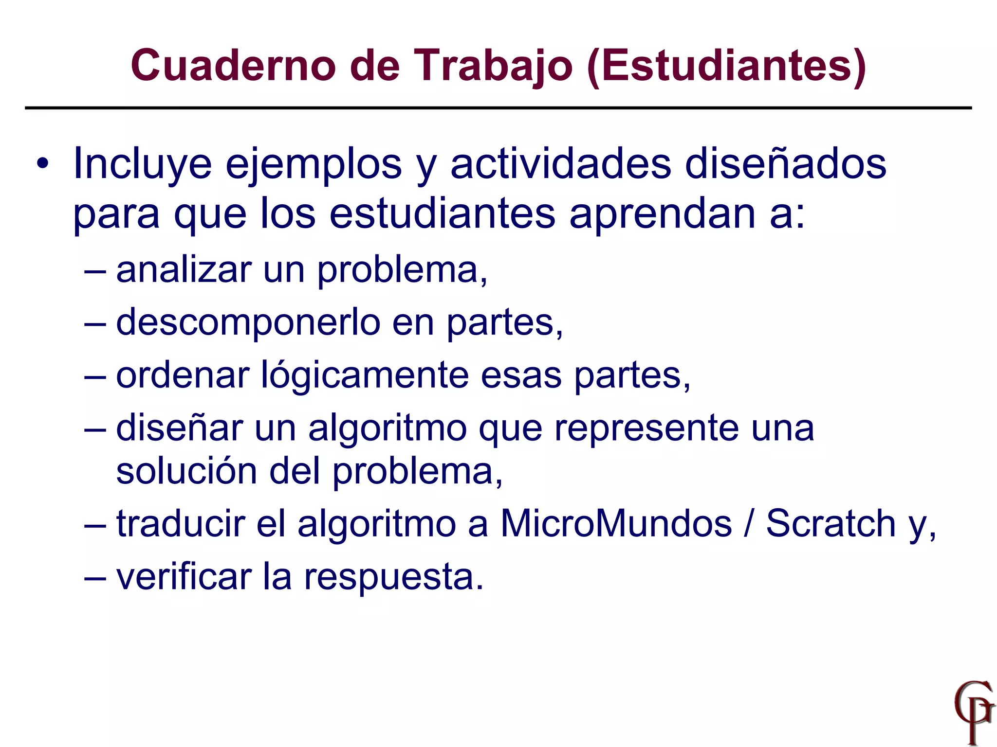 Incluye ejemplos y actividades diseñados para que los estudiantes aprendan a:  analizar un problema,  descomponerlo en partes,  ordenar lógicamente esas partes,  diseñar un algoritmo que represente una solución del problema,  traducir el algoritmo a MicroMundos / Scratch y,  verificar la respuesta. Cuaderno de Trabajo (Estudiantes) 