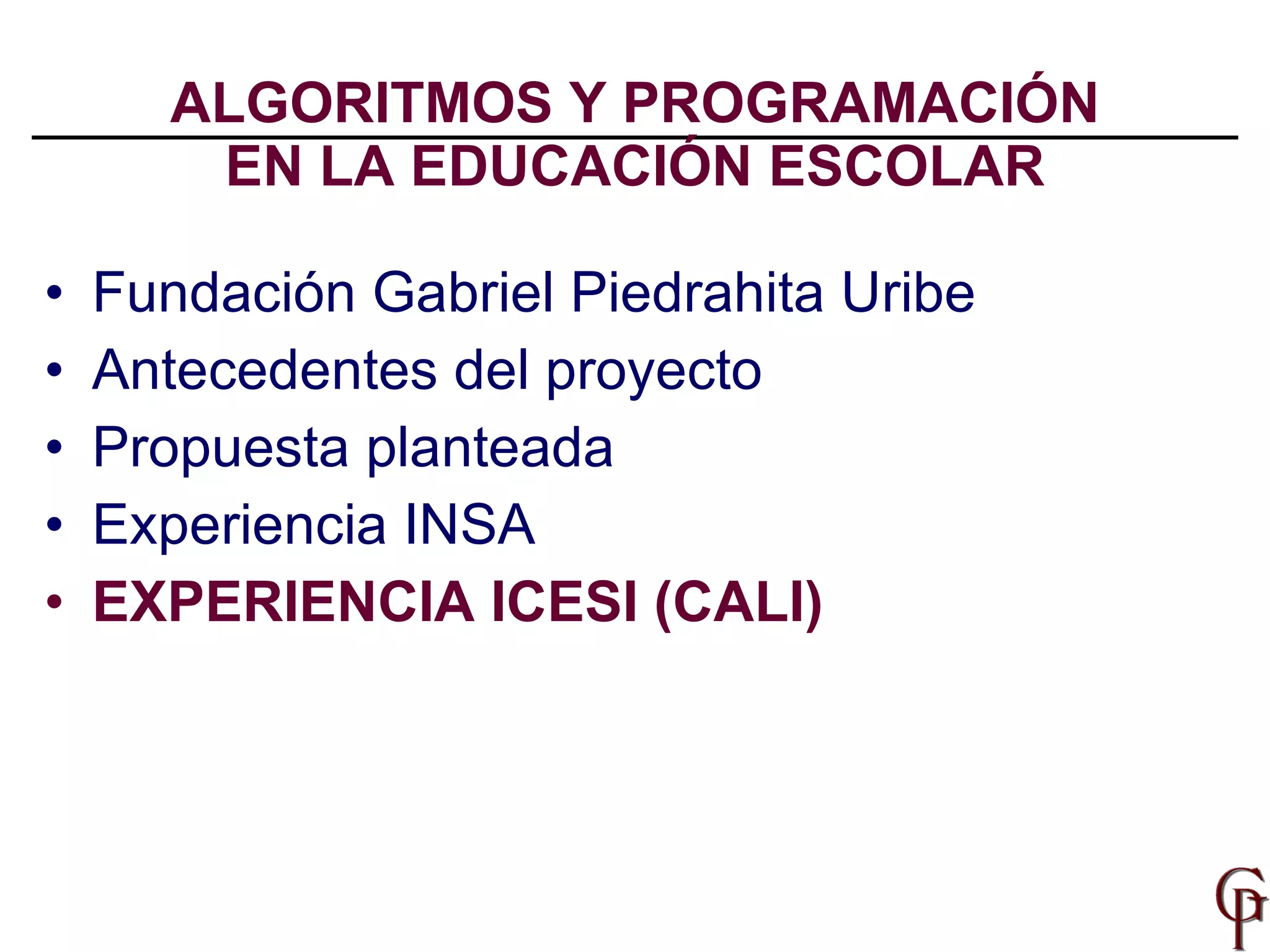 ALGORITMOS Y PROGRAMACIÓN EN LA EDUCACIÓN ESCOLAR Fundación Gabriel Piedrahita Uribe Antecedentes del proyecto Propuesta planteada Experiencia INSA EXPERIENCIA ICESI (CALI) 