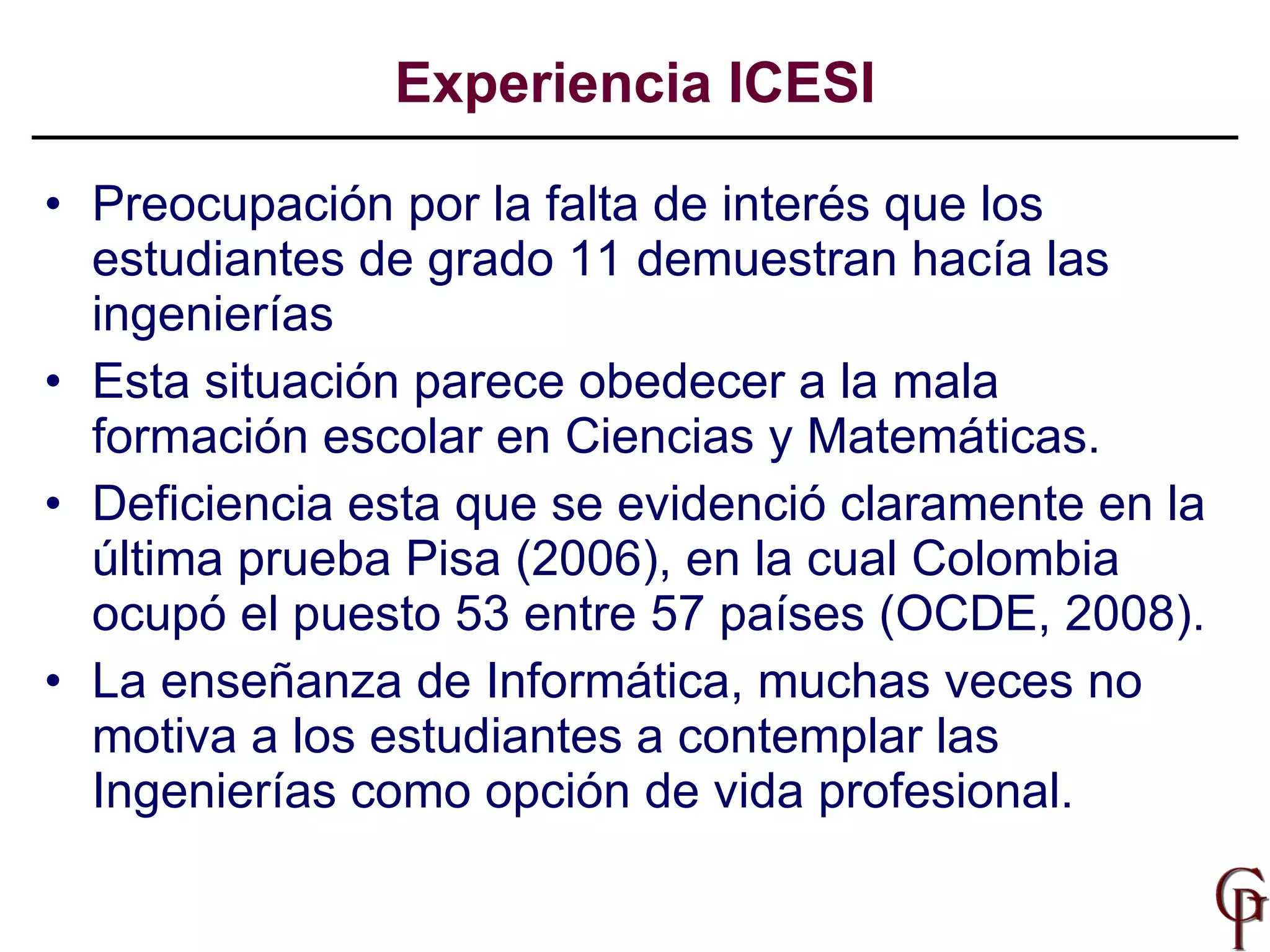 Preocupación por la  falta de interés que los estudiantes de grado 11 demuestran hacía las ingenierías Esta situación parece obedecer a la mala formación escolar en Ciencias y Matemáticas. Deficiencia esta que se evidenció claramente en la última prueba Pisa (2006), en la cual Colombia ocupó el puesto 53 entre 57 países (OCDE, 2008). La enseñanza de Informática, muchas veces no motiva a los estudiantes a contemplar las Ingenierías como opción de vida profesional. Experiencia ICESI 