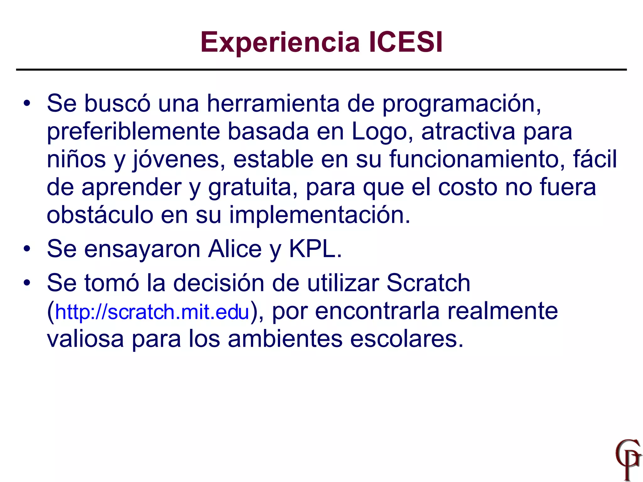 Se buscó una herramienta de programación, preferiblemente basada en Logo, atractiva para niños y jóvenes, estable en su funcionamiento, fácil de aprender y gratuita, para que el costo no fuera obstáculo en su implementación. Se ensayaron Alice y KPL. Se tomó la decisión de utilizar Scratch ( http://scratch.mit.edu ), por encontrarla realmente valiosa para los ambientes escolares.  Experiencia ICESI 