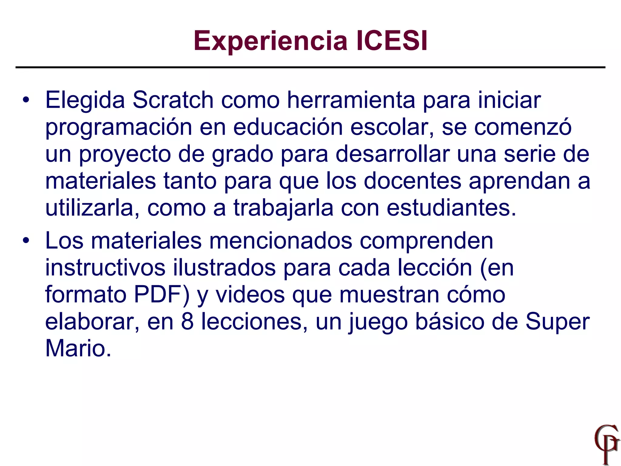 Elegida Scratch como herramienta para iniciar programación en educación escolar, se comenzó un proyecto de grado para desarrollar una serie de materiales tanto para que los docentes aprendan a utilizarla, como a trabajarla con estudiantes. Los materiales mencionados comprenden instructivos ilustrados para cada lección (en formato PDF) y videos que muestran cómo elaborar, en 8 lecciones, un juego básico de Super Mario.  Experiencia ICESI 