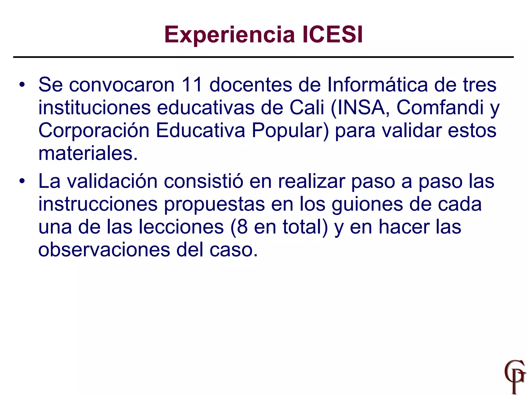 Se convocaron 11 docentes de Informática de tres instituciones educativas de Cali (INSA, Comfandi y Corporación Educativa Popular) para validar estos materiales.  La validación consistió en realizar paso a paso las instrucciones propuestas en los guiones de cada una de las lecciones (8 en total) y en hacer las observaciones del caso.  Experiencia ICESI 
