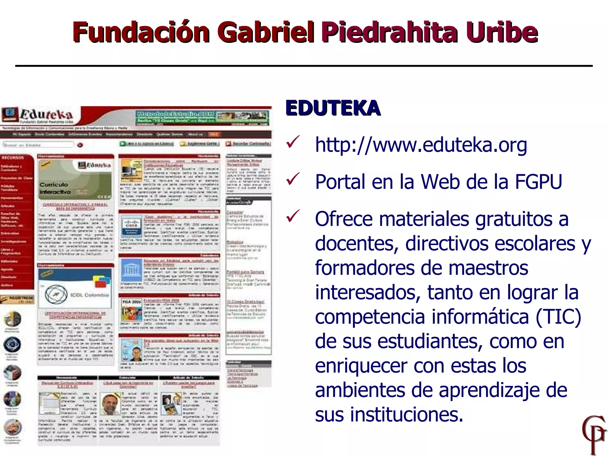EDUTEKA http://www.eduteka.org Portal en la Web de la FGPU Ofrece materiales gratuitos a  docentes, directivos escolares y formadores de maestros interesados , tanto en lograr la competencia  informática (TIC)  de sus estudiantes, como  en  enriquecer  con estas  los ambientes de aprendizaje de sus instituciones . Fundación Gabriel  Piedrahita Uribe 