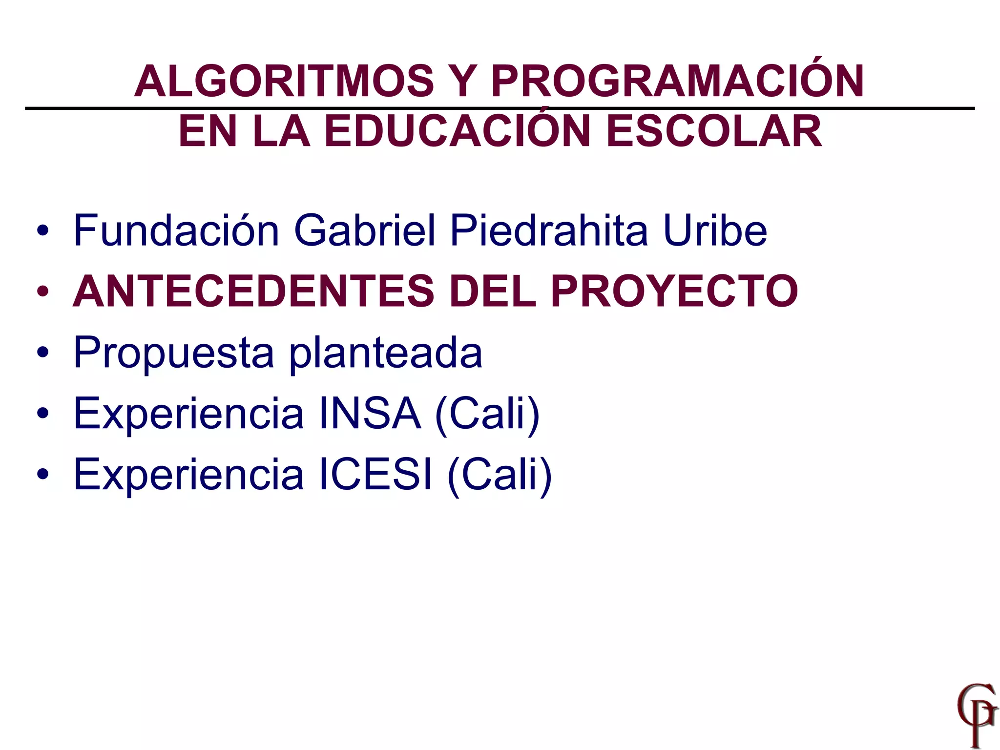 ALGORITMOS Y PROGRAMACIÓN EN LA EDUCACIÓN ESCOLAR Fundación Gabriel Piedrahita Uribe ANTECEDENTES DEL PROYECTO Propuesta planteada Experiencia INSA (Cali) Experiencia ICESI (Cali) 