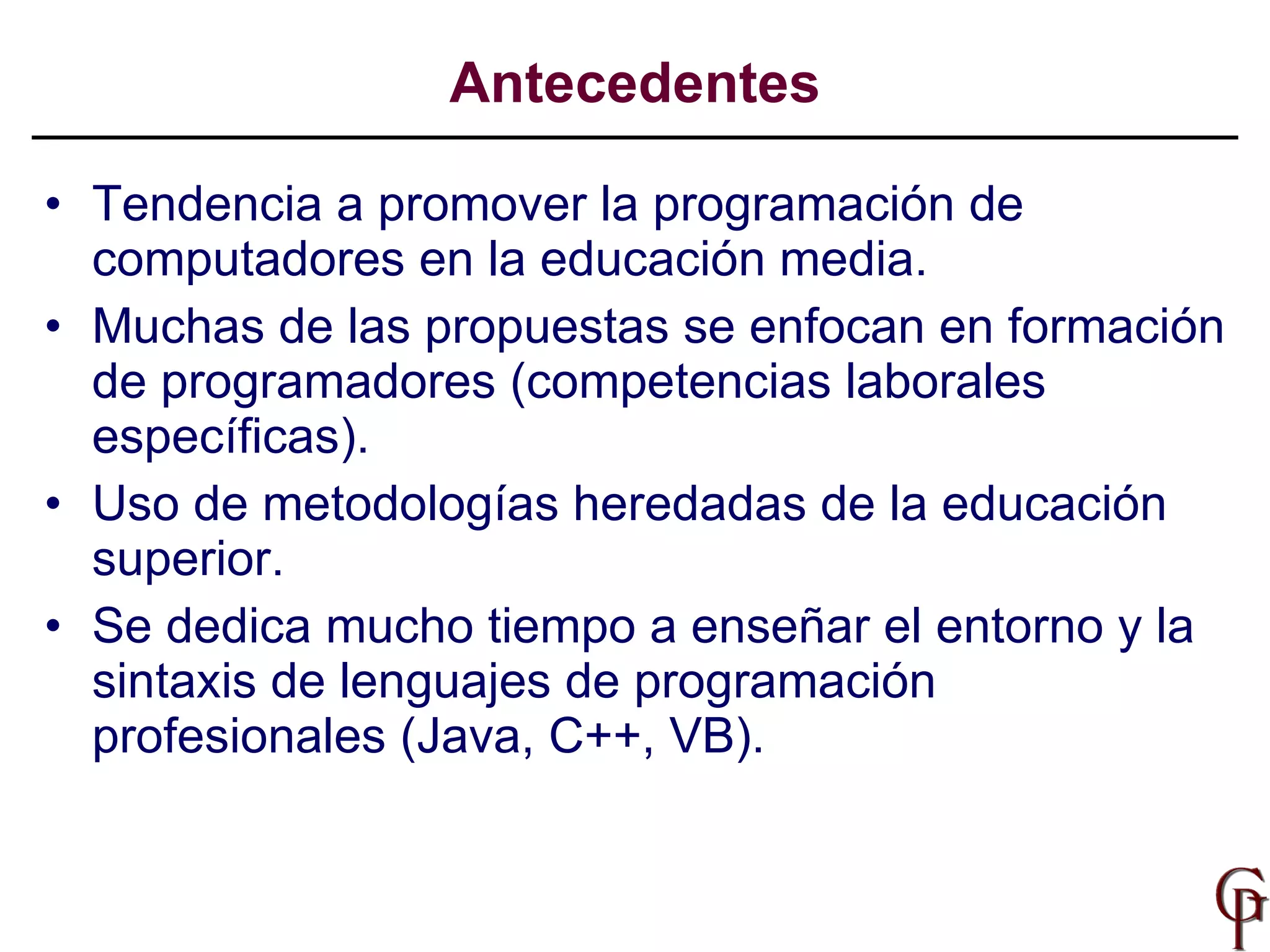 Tendencia a promover la programación de computadores en la educación media. Muchas de las propuestas se enfocan en formación de programadores (competencias laborales específicas). Uso de metodologías heredadas de la educación superior. Se dedica mucho tiempo a enseñar el entorno y la sintaxis de lenguajes de programación profesionales (Java, C++, VB). Antecedentes 