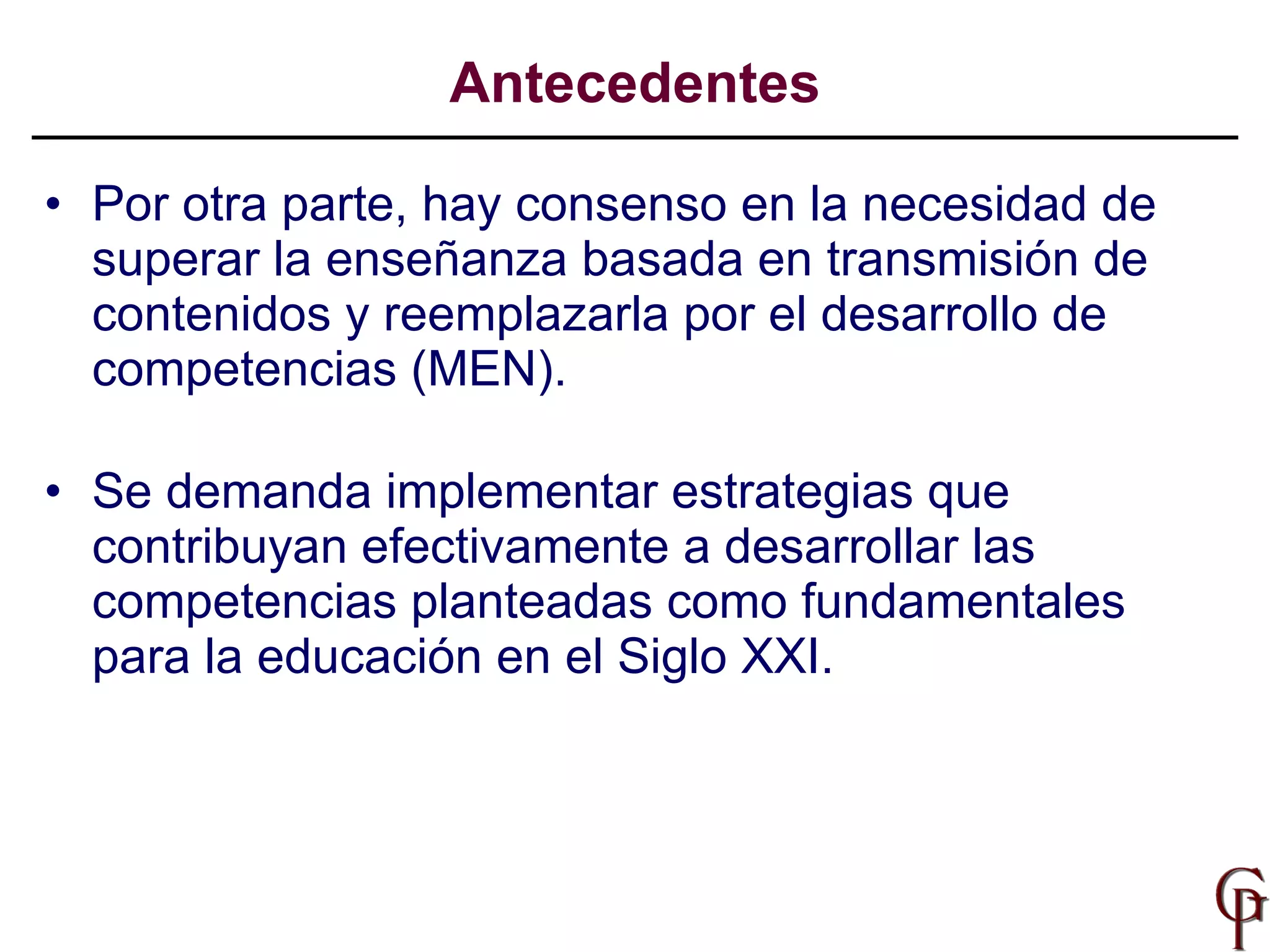 Por otra parte, hay consenso en la n ecesidad de superar la enseñanza basada en transmisión de contenidos y reemplazarla por el desarrollo de  competencias (MEN). Se demanda  implementar estrategias que contribuyan efectivamente a desarrollar  las competencias  planteadas como fundamentales para la educación en el Siglo XXI . Antecedentes 