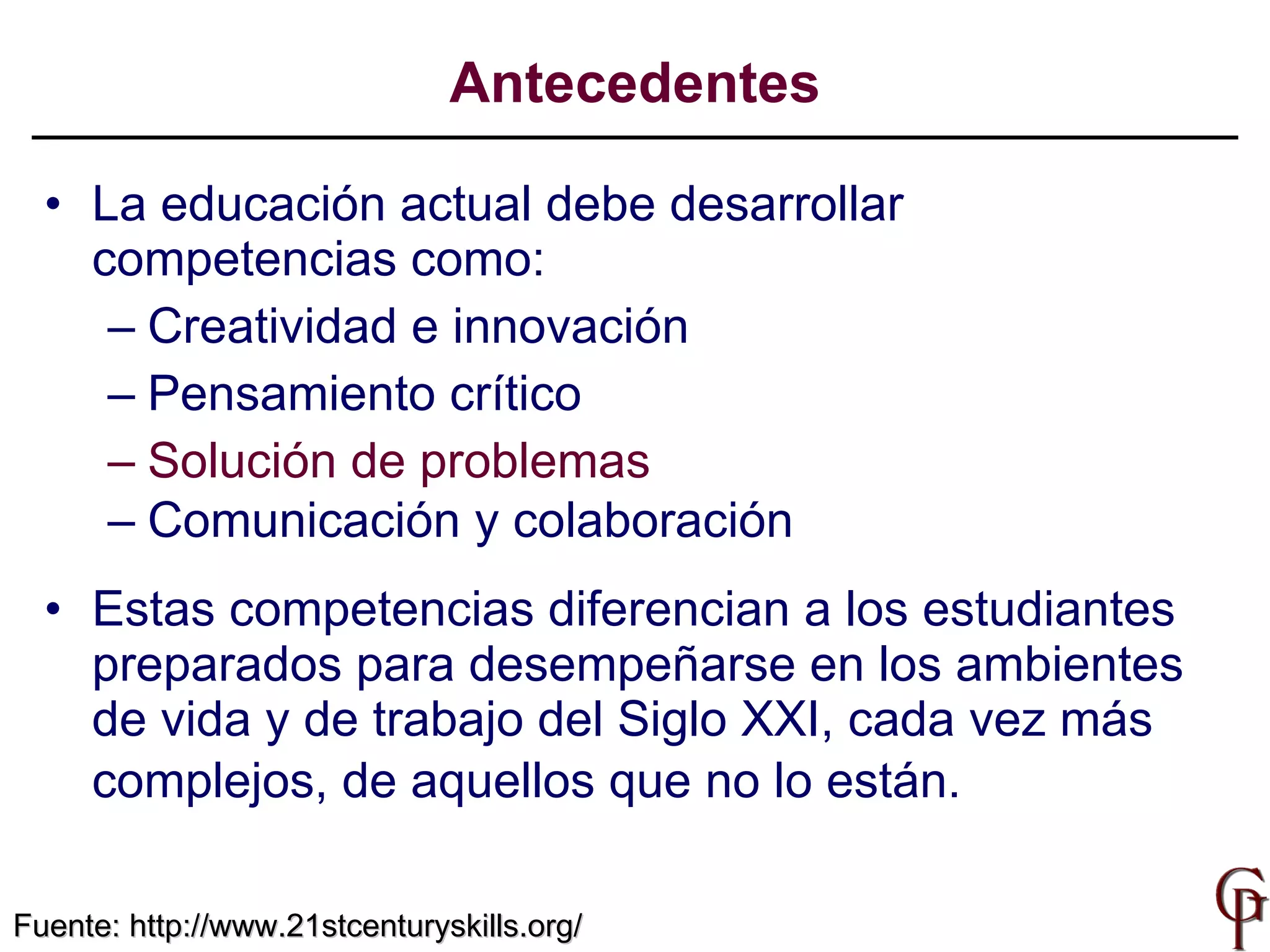 La educación actual debe desarrollar  competencias como: Creatividad  e innovación P ensamiento crítico Solución de problemas Comunicación y colaboración   Estas competencias  diferencian a los estudiantes preparados para desempeñarse en los ambientes de vida y de trabajo del Siglo XXI, cada vez más complejos, de aquellos que no lo están.   Antecedentes Fuente:  http://www.21stcenturyskills.org/ 