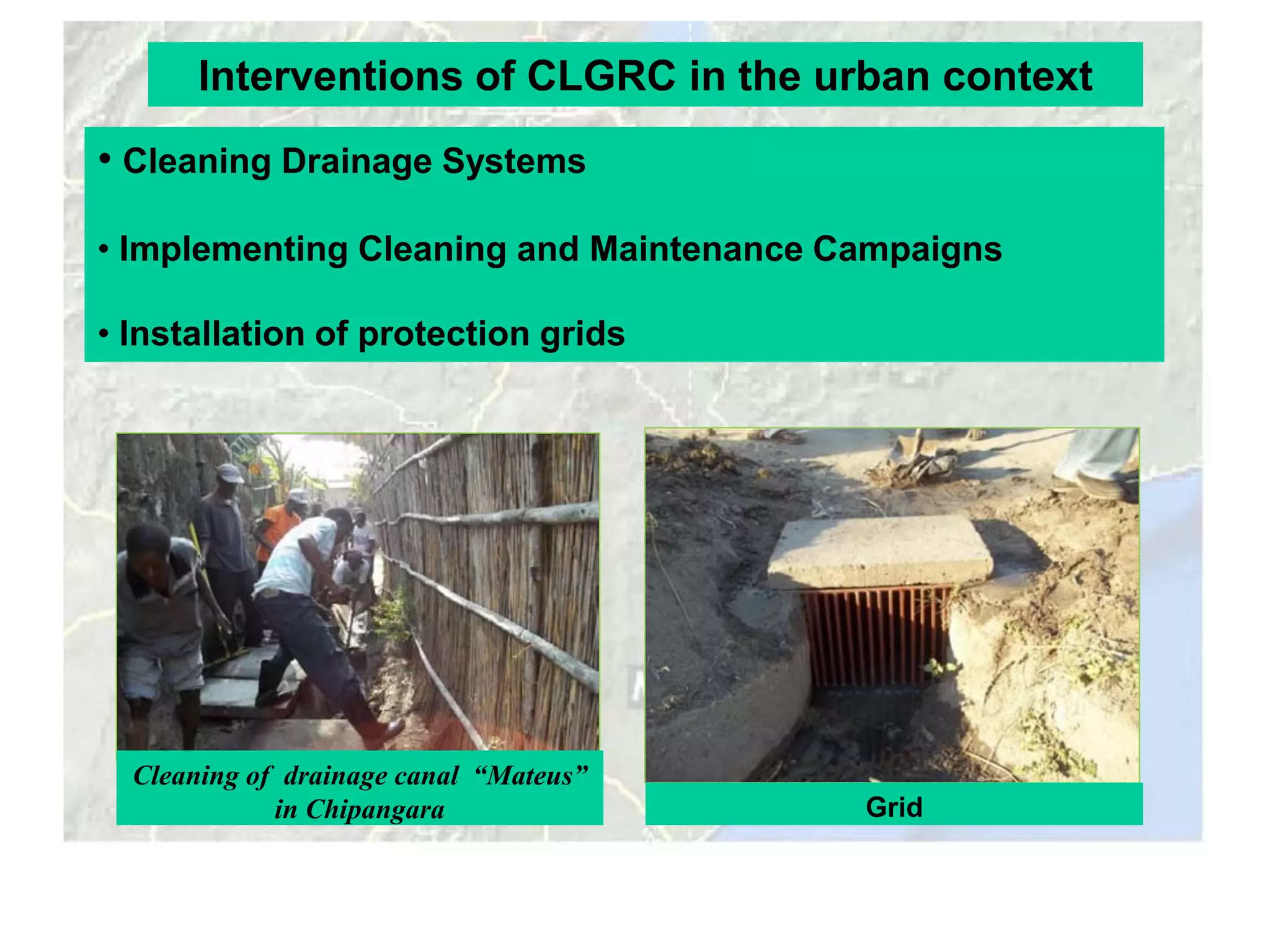 Interventions of CLGRC in the urban context
• Cleaning Drainage Systems

• Implementing Cleaning and Maintenance Campaigns

• Installation of protection grids




  Cleaning of drainage canal “Mateus”
             in Chipangara               Grid
 
