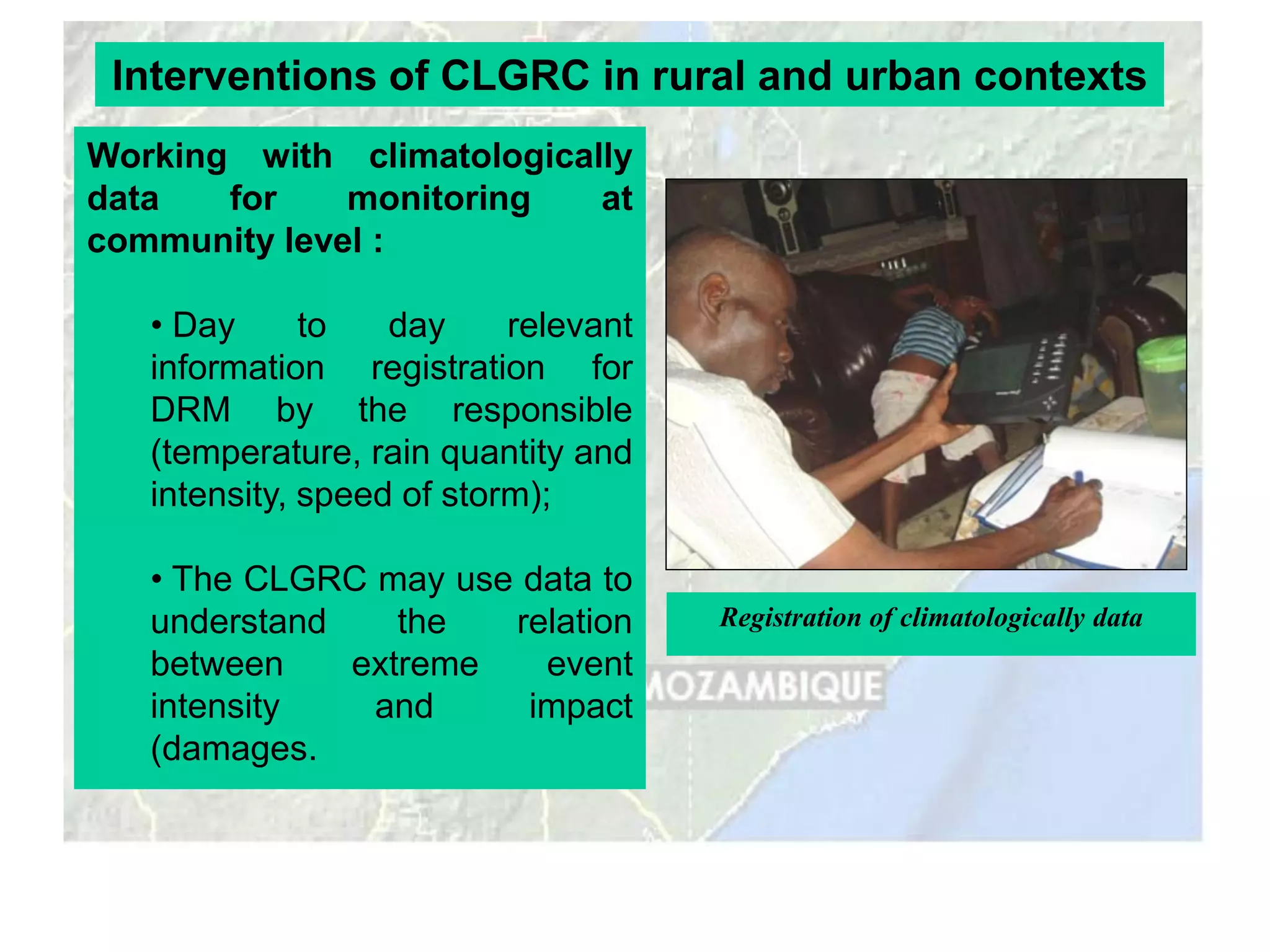 Interventions of CLGRC in rural and urban contexts
Working with climatologically
data   for    monitoring   at
community level :

   • Day      to   day     relevant
   information registration for
   DRM by the responsible
   (temperature, rain quantity and
   intensity, speed of storm);

   • The CLGRC may use data to
   understand    the  relation        Registration of climatologically data
   between    extreme   event
   intensity   and     impact
   (damages.
 