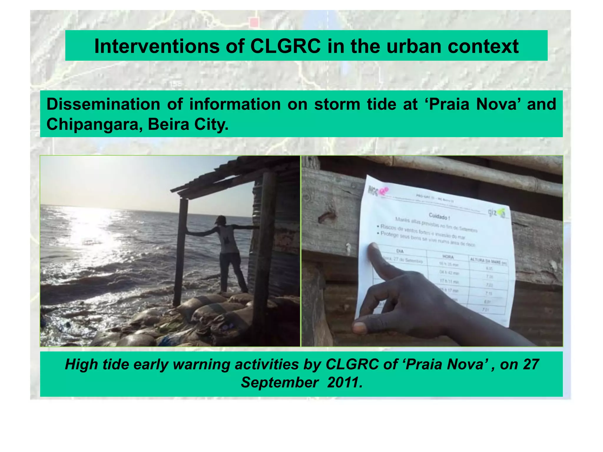 Interventions of CLGRC in the urban context

Dissemination of information on storm tide at ‘Praia Nova’ and
Chipangara, Beira City.




  High tide early warning activities by CLGRC of ‘Praia Nova’ , on 27
                           September 2011.
 
