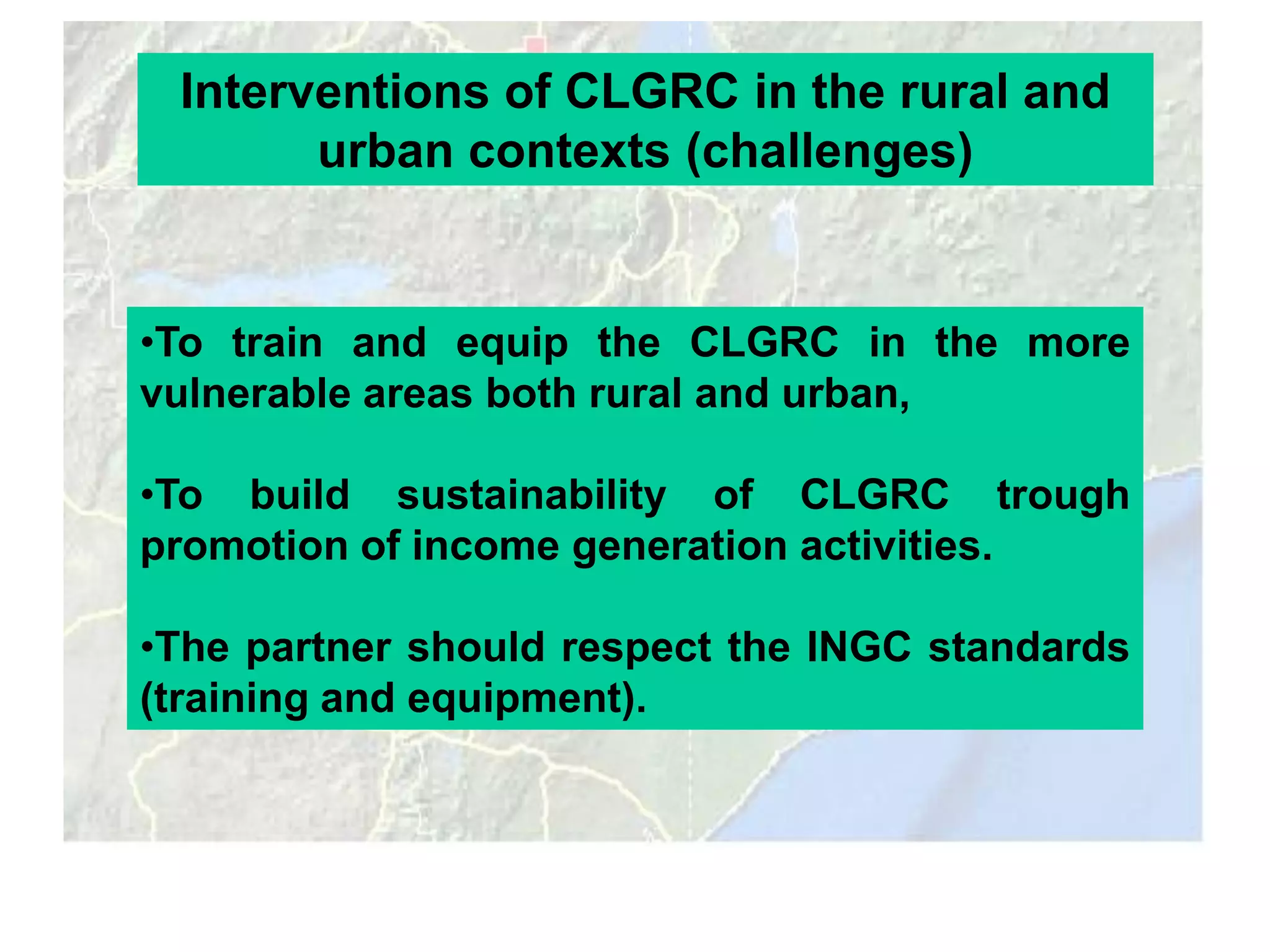 Interventions of CLGRC in the rural and
       urban contexts (challenges)


•To train and equip the CLGRC in the more
vulnerable areas both rural and urban,

•To build sustainability of CLGRC trough
promotion of income generation activities.

•The partner should respect the INGC standards
(training and equipment).
 