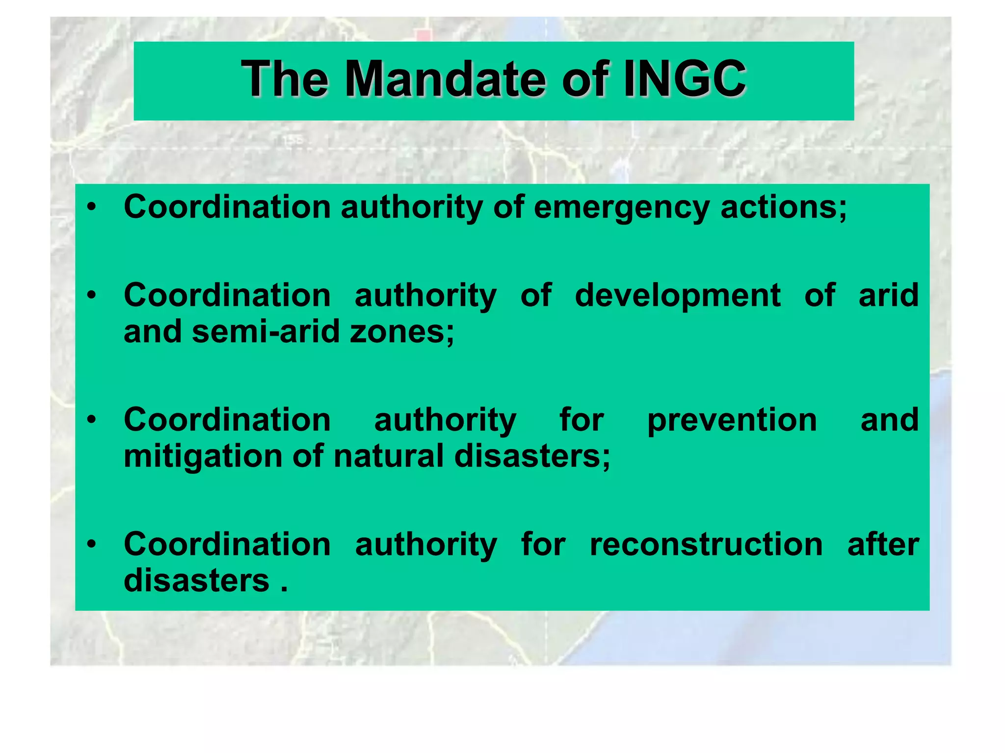 The Mandate of INGC

• Coordination authority of emergency actions;

• Coordination authority of development of arid
  and semi-arid zones;

• Coordination authority for         prevention   and
  mitigation of natural disasters;

• Coordination authority for reconstruction after
  disasters .
 