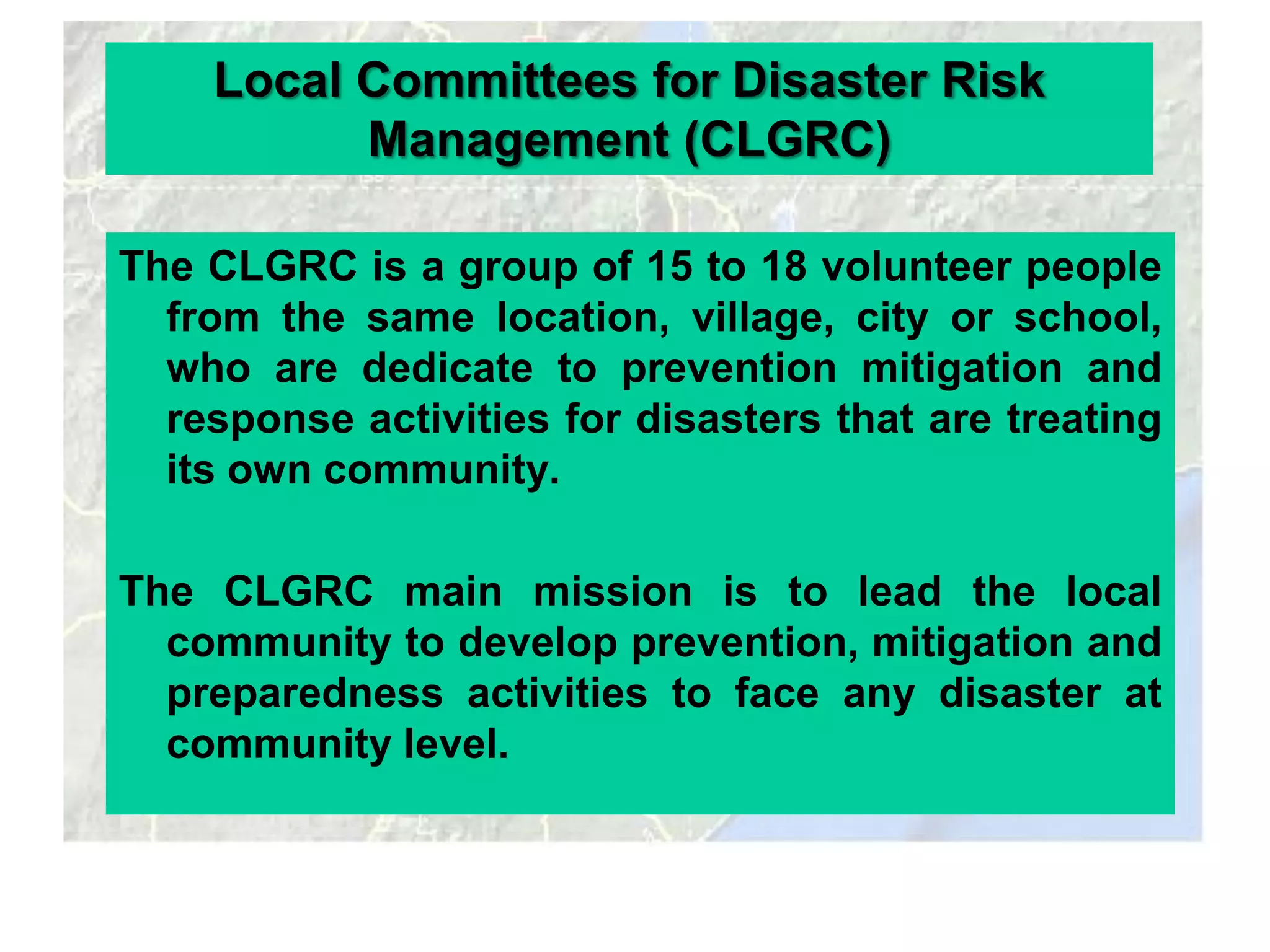Local Committees for Disaster Risk
          Management (CLGRC)

The CLGRC is a group of 15 to 18 volunteer people
  from the same location, village, city or school,
  who are dedicate to prevention mitigation and
  response activities for disasters that are treating
  its own community.

The CLGRC main mission is to lead the local
  community to develop prevention, mitigation and
  preparedness activities to face any disaster at
  community level.
 