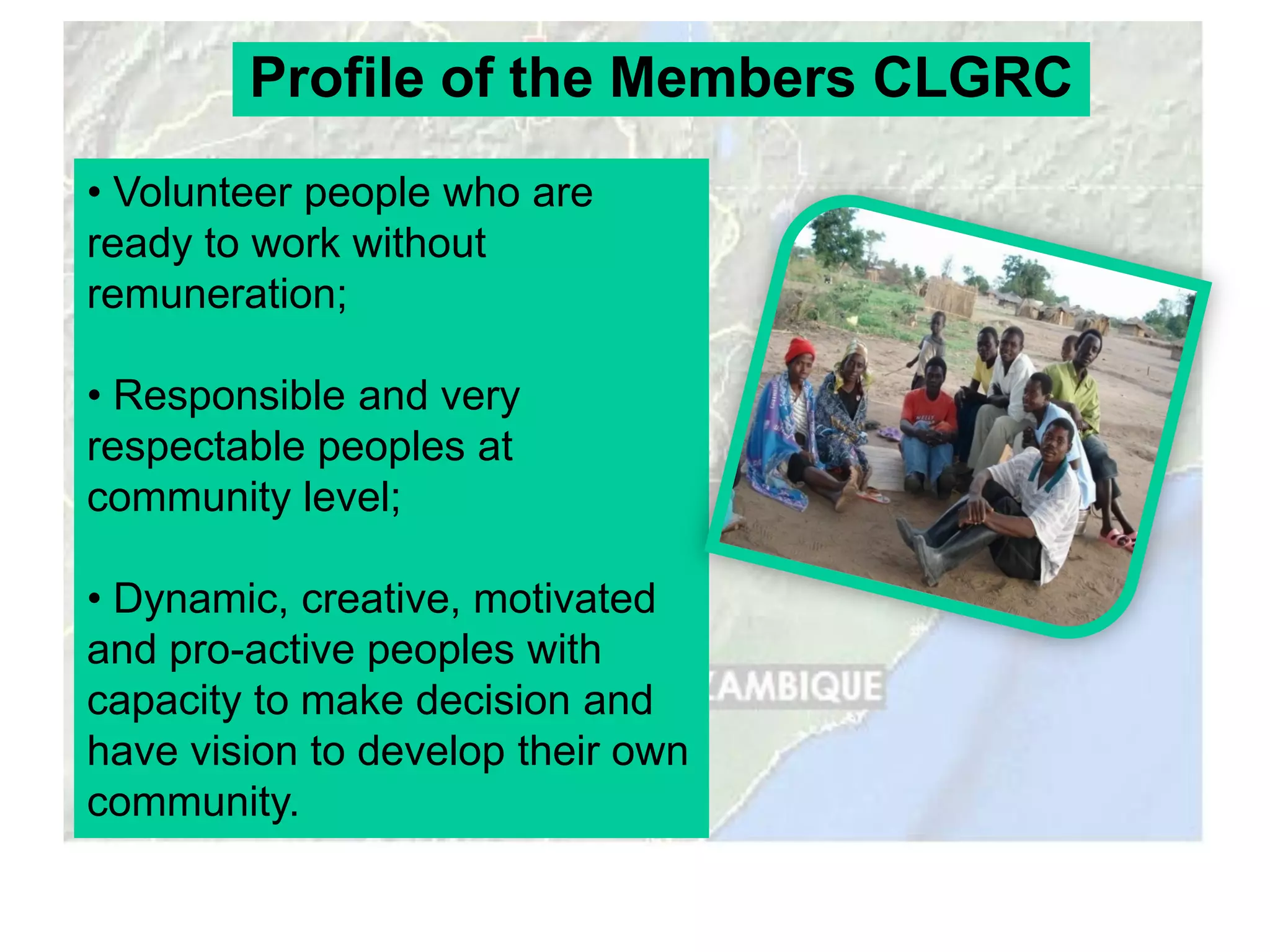 Profile of the Members CLGRC
• Volunteer people who are
ready to work without
remuneration;

• Responsible and very
respectable peoples at
community level;

• Dynamic, creative, motivated
and pro-active peoples with
capacity to make decision and
have vision to develop their own
community.
 