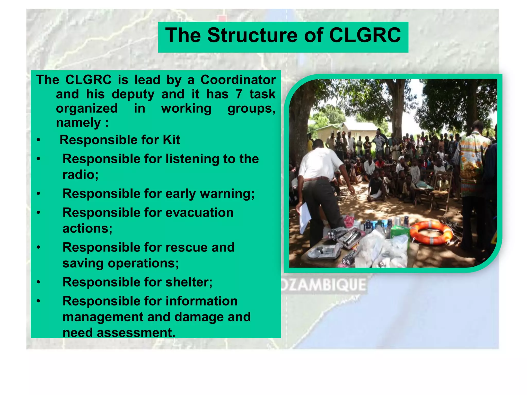 The Structure of CLGRC

The CLGRC is lead by a Coordinator
  and his deputy and it has 7 task
  organized in working groups,
  namely :
• Responsible for Kit
•   Responsible for listening to the
    radio;
•   Responsible for early warning;
•   Responsible for evacuation
    actions;
•   Responsible for rescue and
    saving operations;
•   Responsible for shelter;
•   Responsible for information
    management and damage and
    need assessment.
 