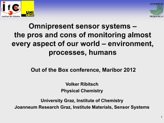 JOANNE M
                                                                    U




                                                              RESEARCH




     Omnipresent sensor systems –
 the pros and cons of monitoring almost
every aspect of our world – environment,
           processes, humans

       Out of the Box conference, Maribor 2012

                      Volker Ribitsch
                    Physical Chemistry

          University Graz, Institute of Chemistry
Joanneum Research Graz, Institute Materials, Sensor Systems

                                                                    1
 
