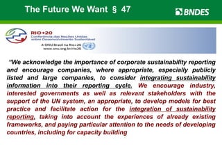 “We acknowledge the importance of corporate sustainability reporting
and encourage companies, where appropriate, especially publicly
listed and large companies, to consider integrating sustainability
information into their reporting cycle. We encourage industry,
interested governments as well as relevant stakeholders with the
support of the UN system, an appropriate, to develop models for best
practice and facilitate action for the integration of sustainability
reporting, taking into account the experiences of already existing
frameworks, and paying particular attention to the needs of developing
countries, including for capacity building”.
The Future We Want § 47
 