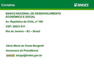 Contatos
BANCO NACIONAL DE DESENVOLVIMENTO
ECONÔMICO E SOCIAL
Av. República do Chile, nº 100
CEP: 20031-917
Rio de Janeiro – RJ – Brasil
Vânia Maria da Costa Borgerth
Assessora da Presidência
borge@bndes.gov.br
 