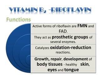 Active forms of riboflavin are FMN and
FAD.
They act as prosthetic groups of
several enzymes.
Catalyzes oxidation-reduction
reactions.
Growth, repair, development of
body tissues - healthy skin,
eyes and tongue
 