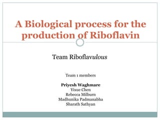 A Biological process for the
 production of Riboflavin

       Team Riboflavulous

            Team 1 members

          Priyesh Waghmare
              Yixue Chen
            Rebecca Milburn
         Madhunika Padmanabha
            Sharath Sathyan
 