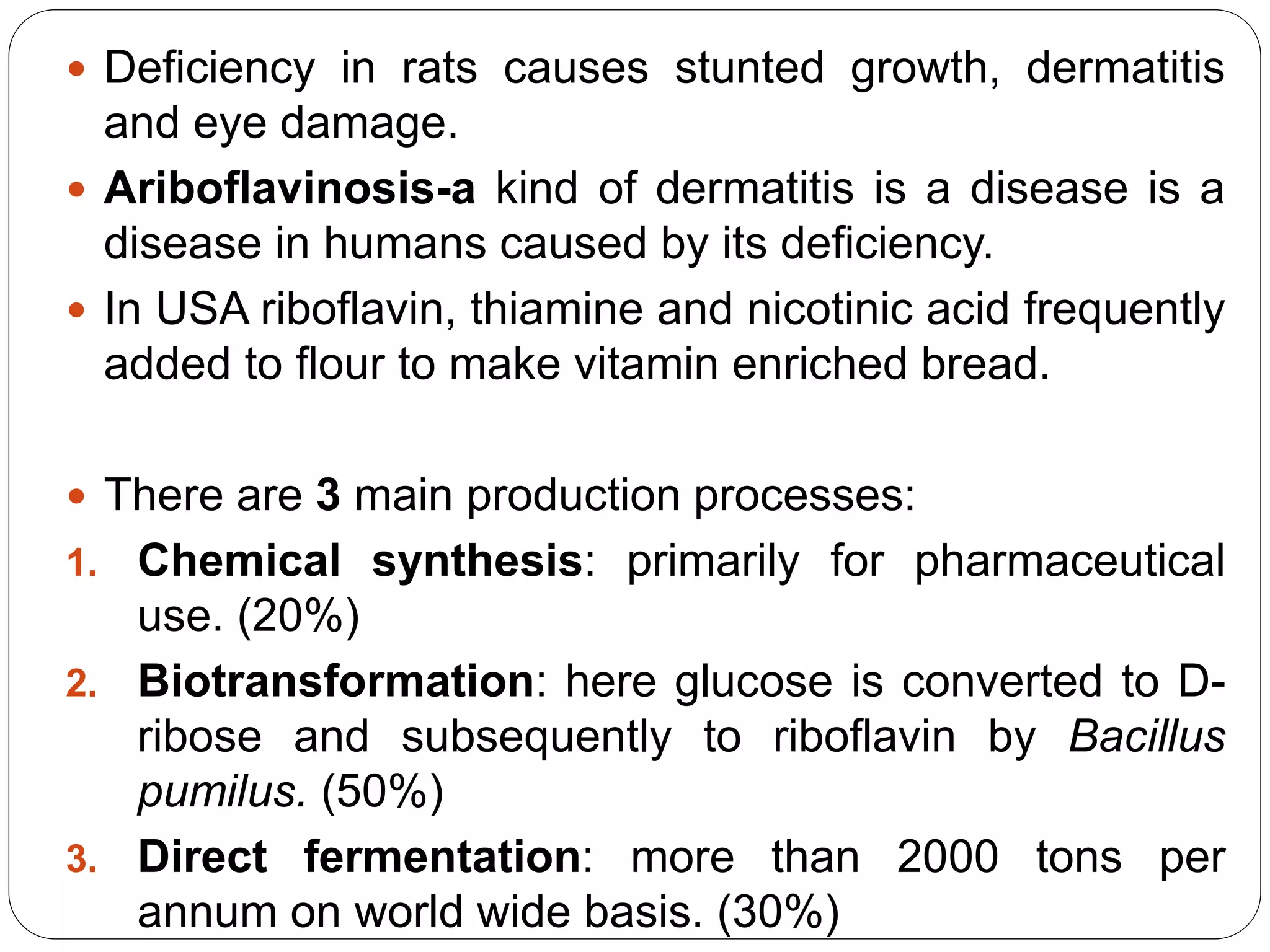 Deficiency in rats causes stunted growth, dermatitis
and eye damage.
 Ariboflavinosis-a kind of dermatitis is a disease is a
disease in humans caused by its deficiency.
 In USA riboflavin, thiamine and nicotinic acid frequently
added to flour to make vitamin enriched bread.
 There are 3 main production processes:
1. Chemical synthesis: primarily for pharmaceutical
use. (20%)
2. Biotransformation: here glucose is converted to D-
ribose and subsequently to riboflavin by Bacillus
pumilus. (50%)
3. Direct fermentation: more than 2000 tons per
annum on world wide basis. (30%)
 