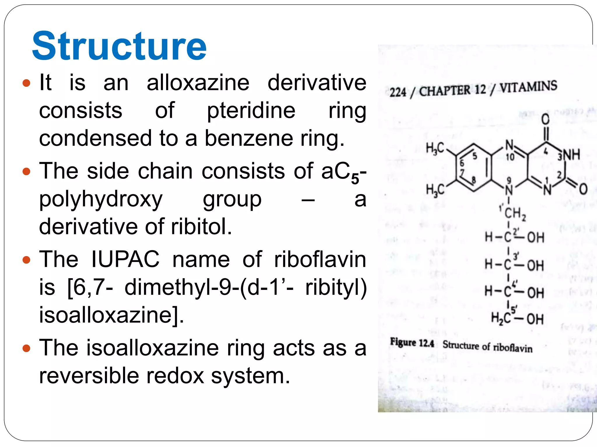 Structure
 It is an alloxazine derivative
consists of pteridine ring
condensed to a benzene ring.
 The side chain consists of aC5-
polyhydroxy group – a
derivative of ribitol.
 The IUPAC name of riboflavin
is [6,7- dimethyl-9-(d-1’- ribityl)
isoalloxazine].
 The isoalloxazine ring acts as a
reversible redox system.
 